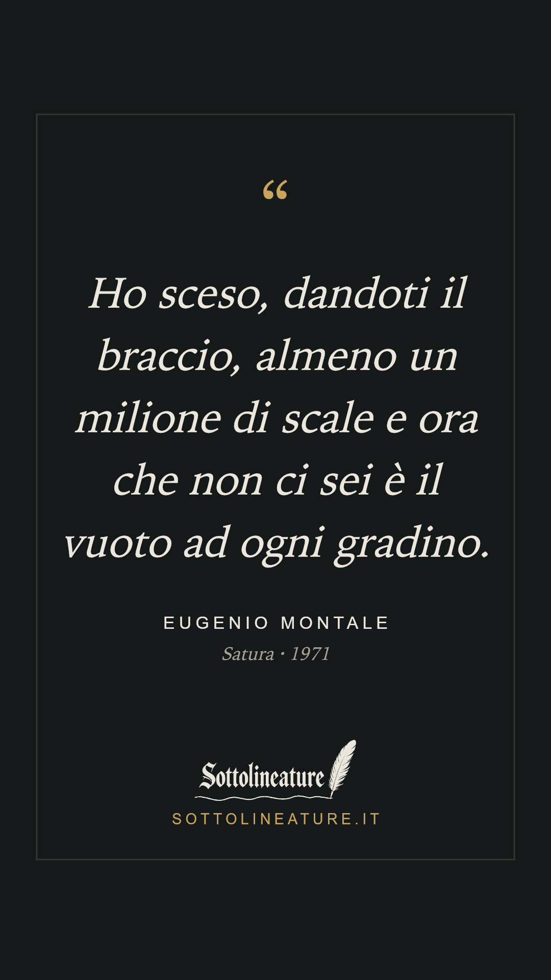 «Ho sceso, dandoti il braccio, almeno un milione di scale e ora che non ci sei è il vuoto ad ogni gradino.» — Eugenio Montale, Satura (1971). Grafica Sottolineature, versione scura.