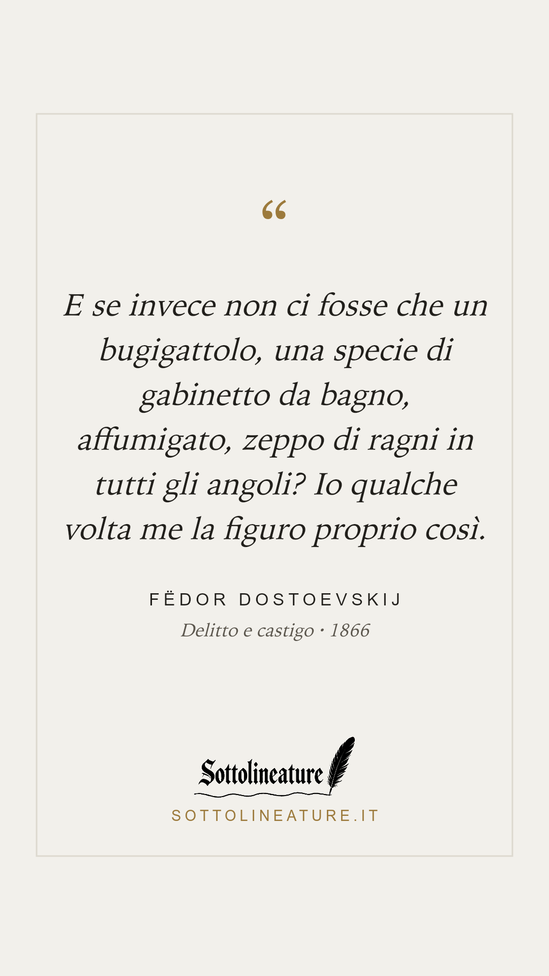 «E se invece non ci fosse che un bugigattolo, una specie di gabinetto da bagno, affumigato, zeppo di ragni in tutti gli angoli? Io qualche volta me la figuro proprio così.» — Fëdor Dostoevskij, Delitto e castigo (1866). Grafica Sottolineature, versione chiara.
