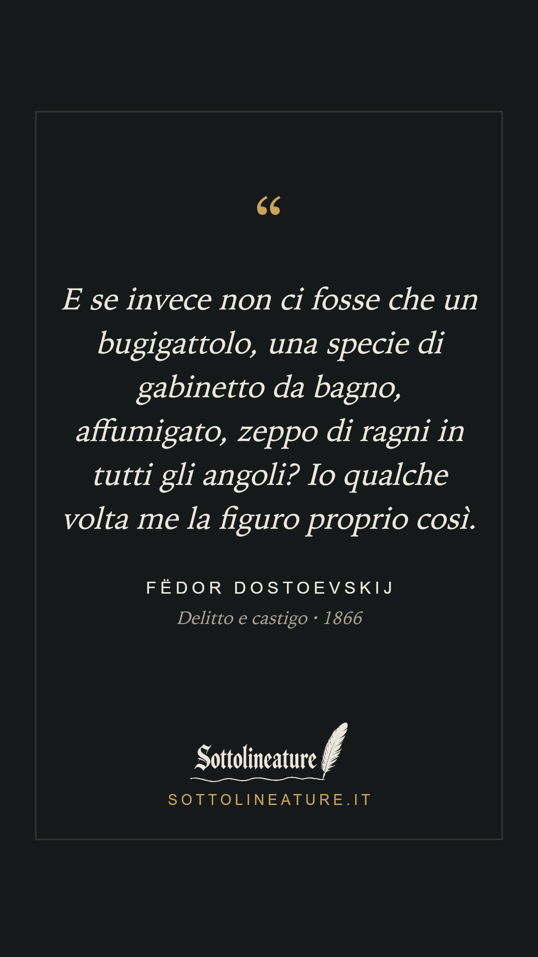 «E se invece non ci fosse che un bugigattolo, una specie di gabinetto da bagno, affumigato, zeppo di ragni in tutti gli angoli? Io qualche volta me la figuro proprio così.» — Fëdor Dostoevskij, Delitto e castigo (1866). Grafica Sottolineature, versione scura.
