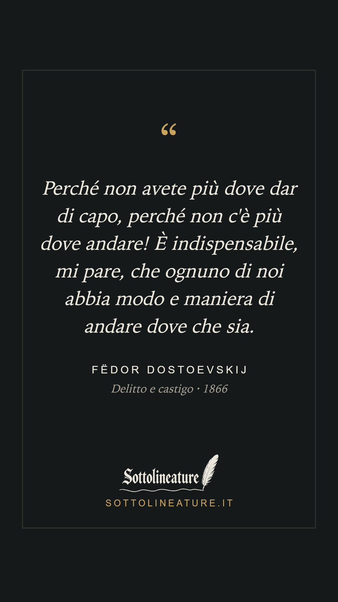 «Perché non avete più dove dar di capo, perché non c'è più dove andare! È indispensabile, mi pare, che ognuno di noi abbia modo e maniera di andare dove che sia.» — Fëdor Dostoevskij, Delitto e castigo (1866). Grafica Sottolineature, versione scura.