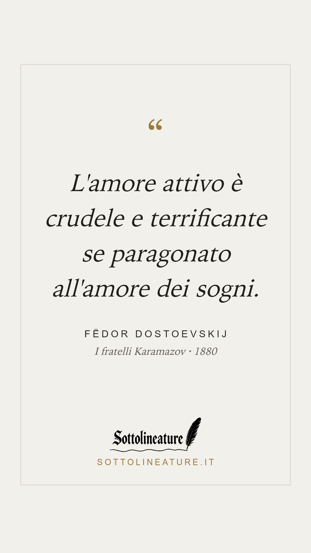 «L'amore attivo è crudele e terrificante se paragonato all'amore dei sogni.» — Fëdor Dostoevskij, I fratelli Karamazov (1880). Grafica Sottolineature, versione chiara.