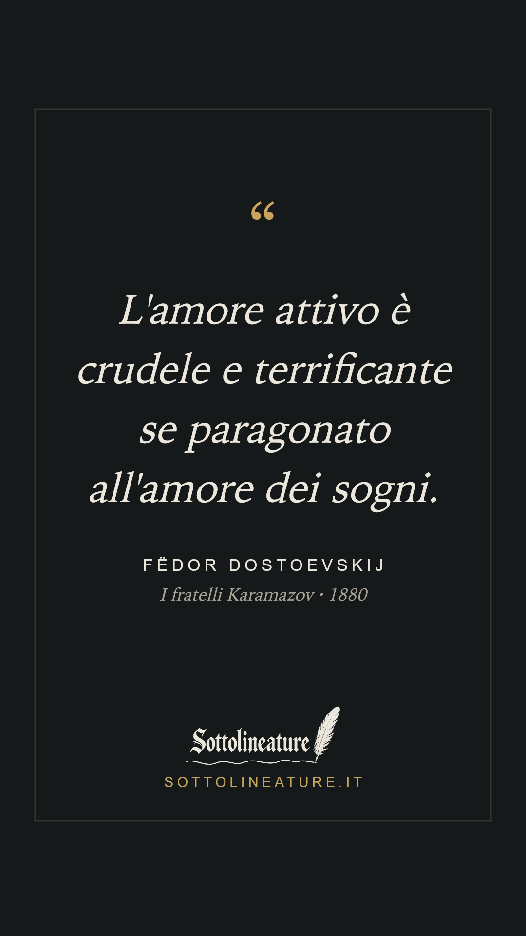 «L'amore attivo è crudele e terrificante se paragonato all'amore dei sogni.» — Fëdor Dostoevskij, I fratelli Karamazov (1880). Grafica Sottolineature, versione scura.