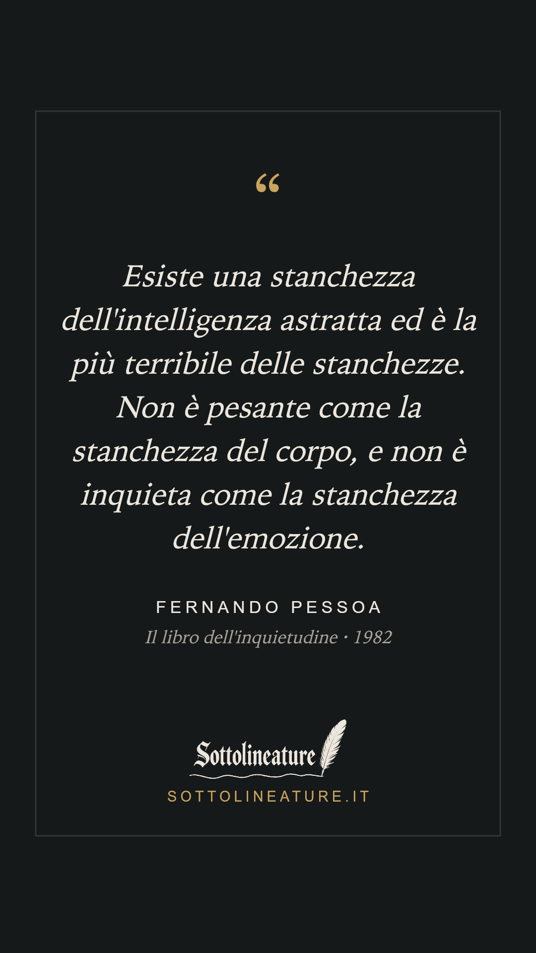 «Esiste una stanchezza dell'intelligenza astratta ed è la più terribile delle stanchezze. Non è pesante come la stanchezza del corpo, e non è inquieta come la stanchezza dell'emozione.» — Fernando Pessoa, Il libro dell'inquietudine (1982). Grafica Sottolineature, versione scura.