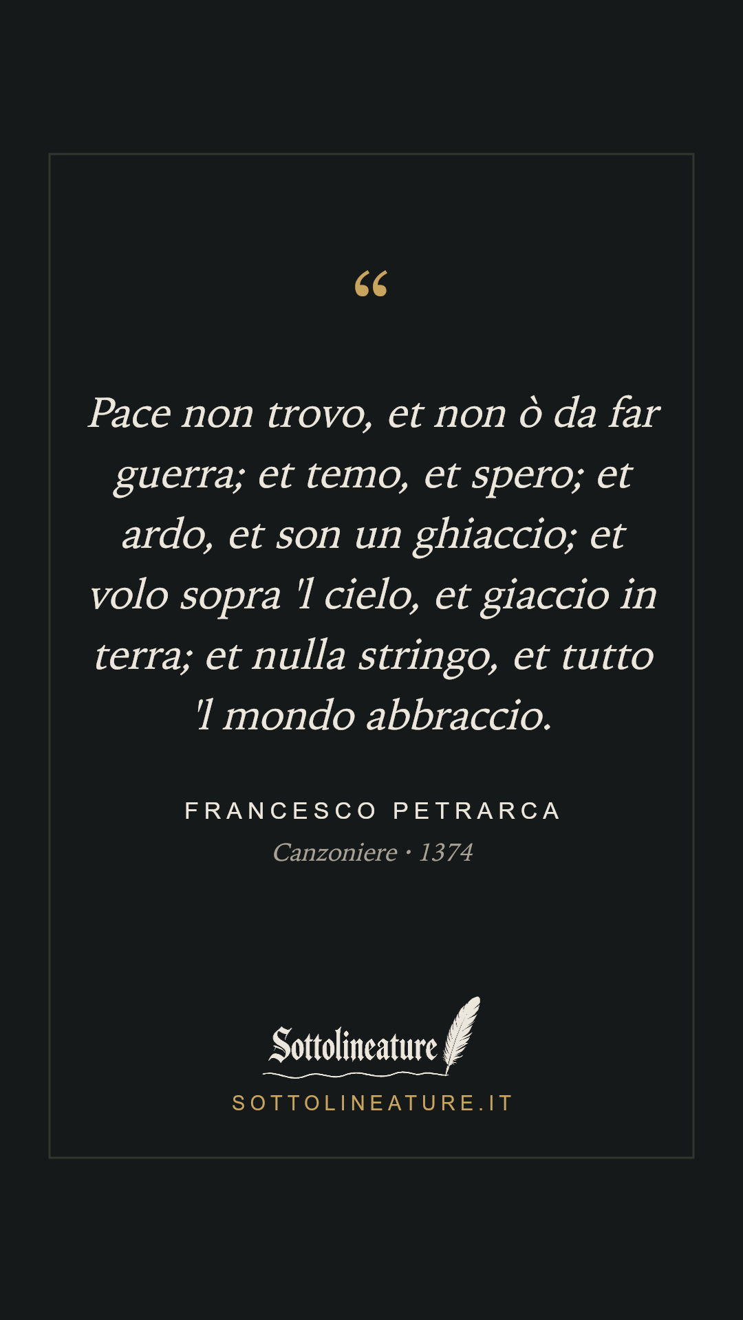 «Pace non trovo, et non ò da far guerra; et temo, et spero; et ardo, et son un ghiaccio; et volo sopra 'l cielo, et giaccio in terra; et nulla stringo, et tutto 'l mondo abbraccio.» — Francesco Petrarca, Canzoniere (1374). Grafica Sottolineature, versione scura.