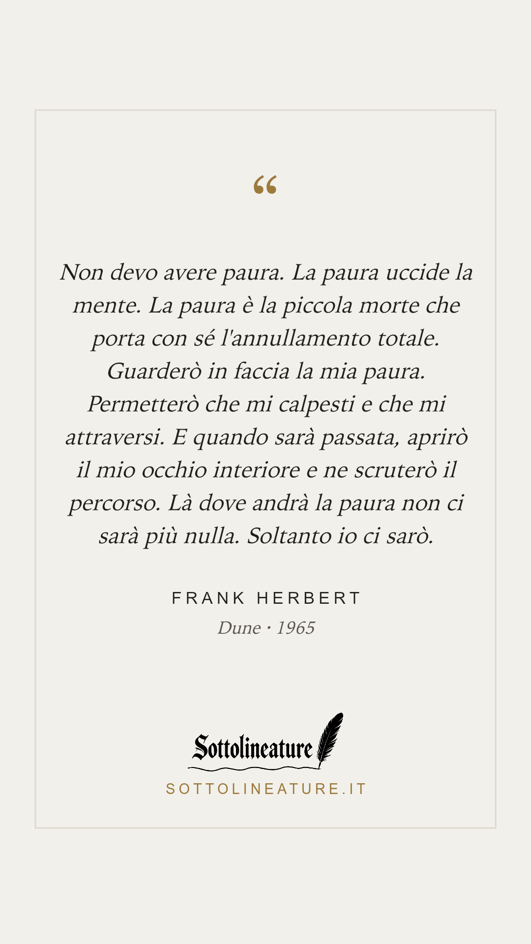 «Non devo avere paura. La paura uccide la mente. La paura è la piccola morte che porta con sé l'annullamento totale. Guarderò in faccia la mia paura. Permetterò che mi calpesti e che mi attraversi. E quando sarà passata, aprirò il mio occhio interiore e ne scruterò il percorso. Là dove andrà la paura non ci sarà più nulla. Soltanto io ci sarò.» — Frank Herbert, Dune (1965). Grafica Sottolineature, versione chiara.