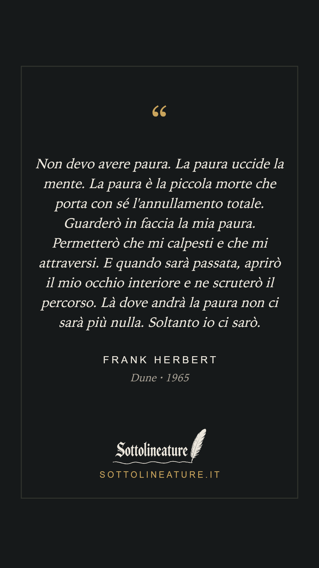 «Non devo avere paura. La paura uccide la mente. La paura è la piccola morte che porta con sé l'annullamento totale. Guarderò in faccia la mia paura. Permetterò che mi calpesti e che mi attraversi. E quando sarà passata, aprirò il mio occhio interiore e ne scruterò il percorso. Là dove andrà la paura non ci sarà più nulla. Soltanto io ci sarò.» — Frank Herbert, Dune (1965). Grafica Sottolineature, versione scura.