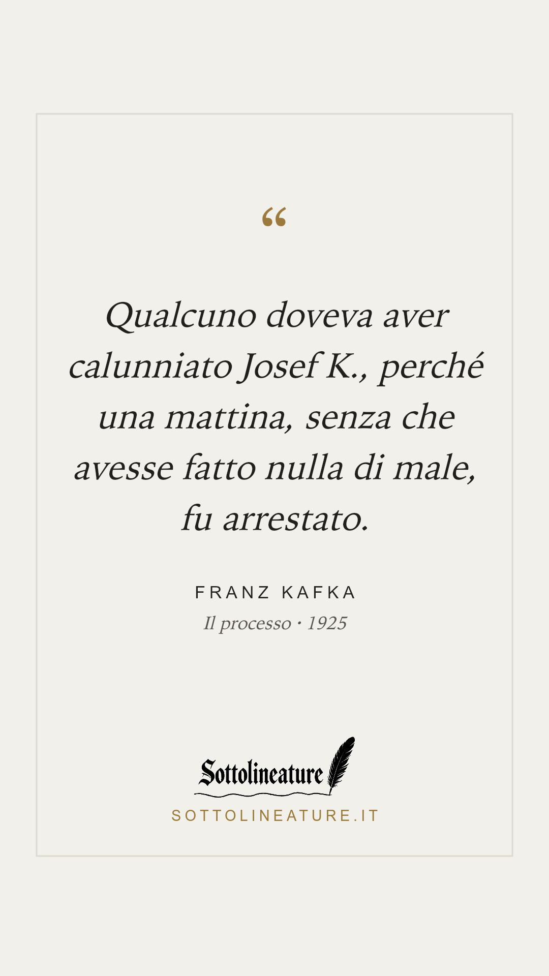 «Qualcuno doveva aver calunniato Josef K., perché una mattina, senza che avesse fatto nulla di male, fu arrestato.» — Franz Kafka, Il processo (1925). Grafica Sottolineature, versione chiara.