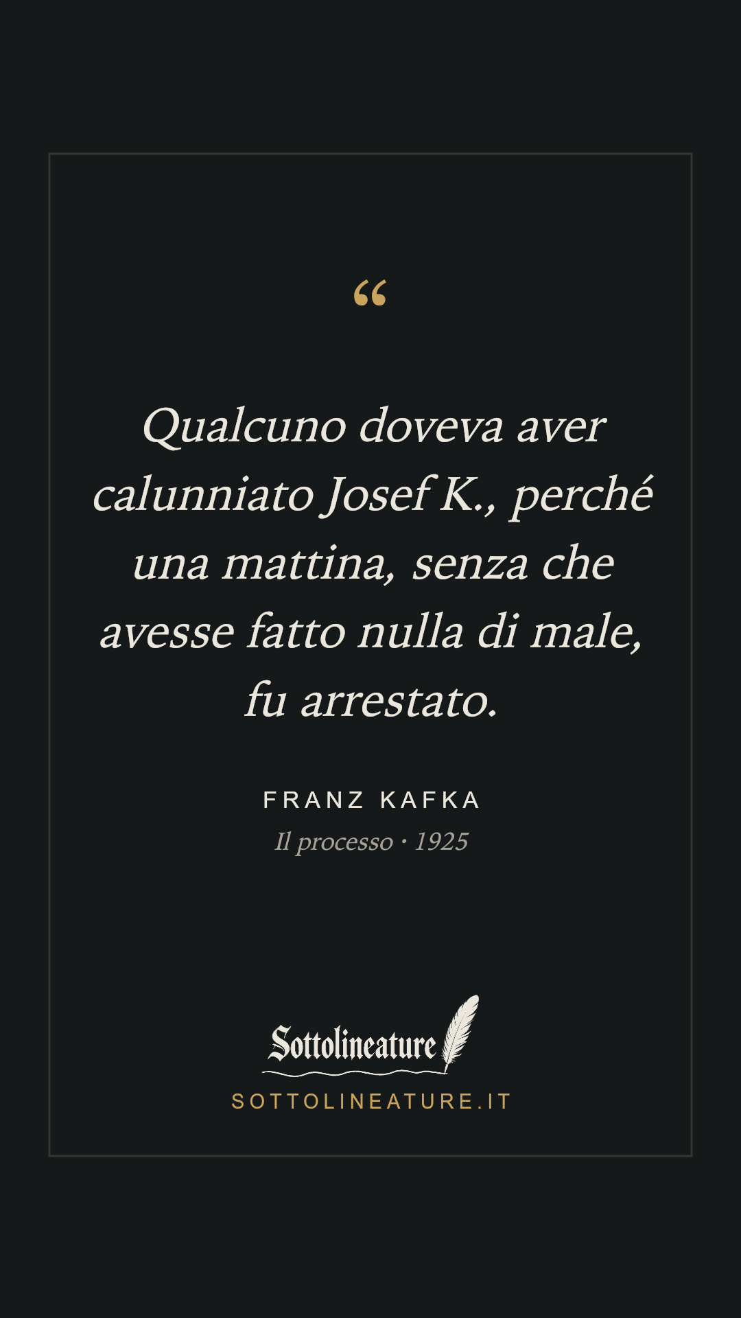 «Qualcuno doveva aver calunniato Josef K., perché una mattina, senza che avesse fatto nulla di male, fu arrestato.» — Franz Kafka, Il processo (1925). Grafica Sottolineature, versione scura.