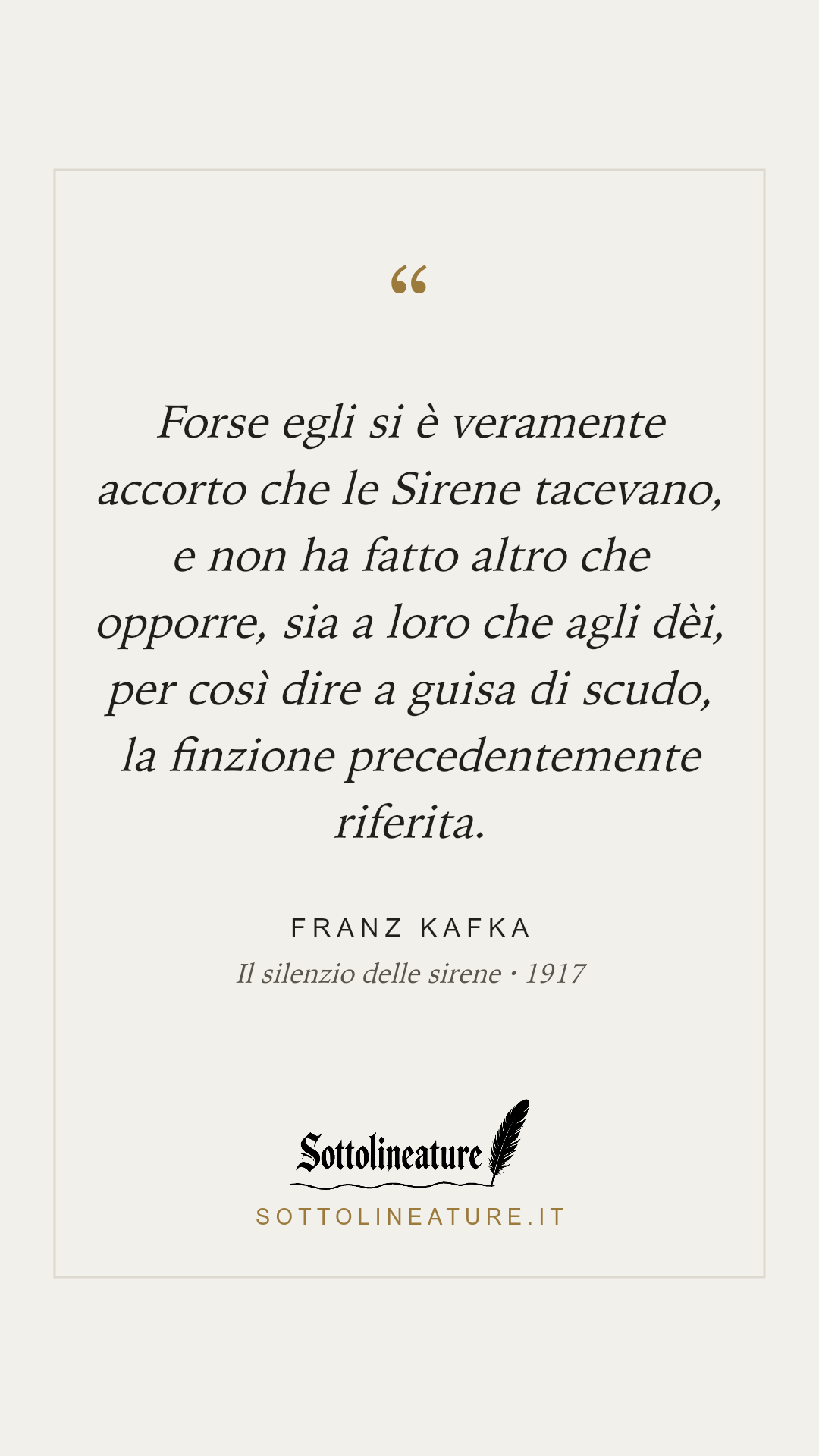 «Forse egli si è veramente accorto che le Sirene tacevano, e non ha fatto altro che opporre, sia a loro che agli dèi, per così dire a guisa di scudo, la finzione precedentemente riferita.» — Franz Kafka, Il silenzio delle sirene (1917). Grafica Sottolineature, versione chiara.