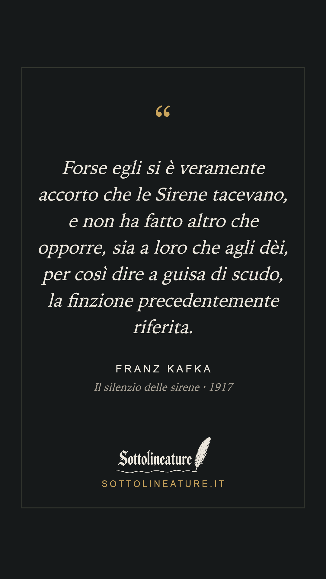«Forse egli si è veramente accorto che le Sirene tacevano, e non ha fatto altro che opporre, sia a loro che agli dèi, per così dire a guisa di scudo, la finzione precedentemente riferita.» — Franz Kafka, Il silenzio delle sirene (1917). Grafica Sottolineature, versione scura.