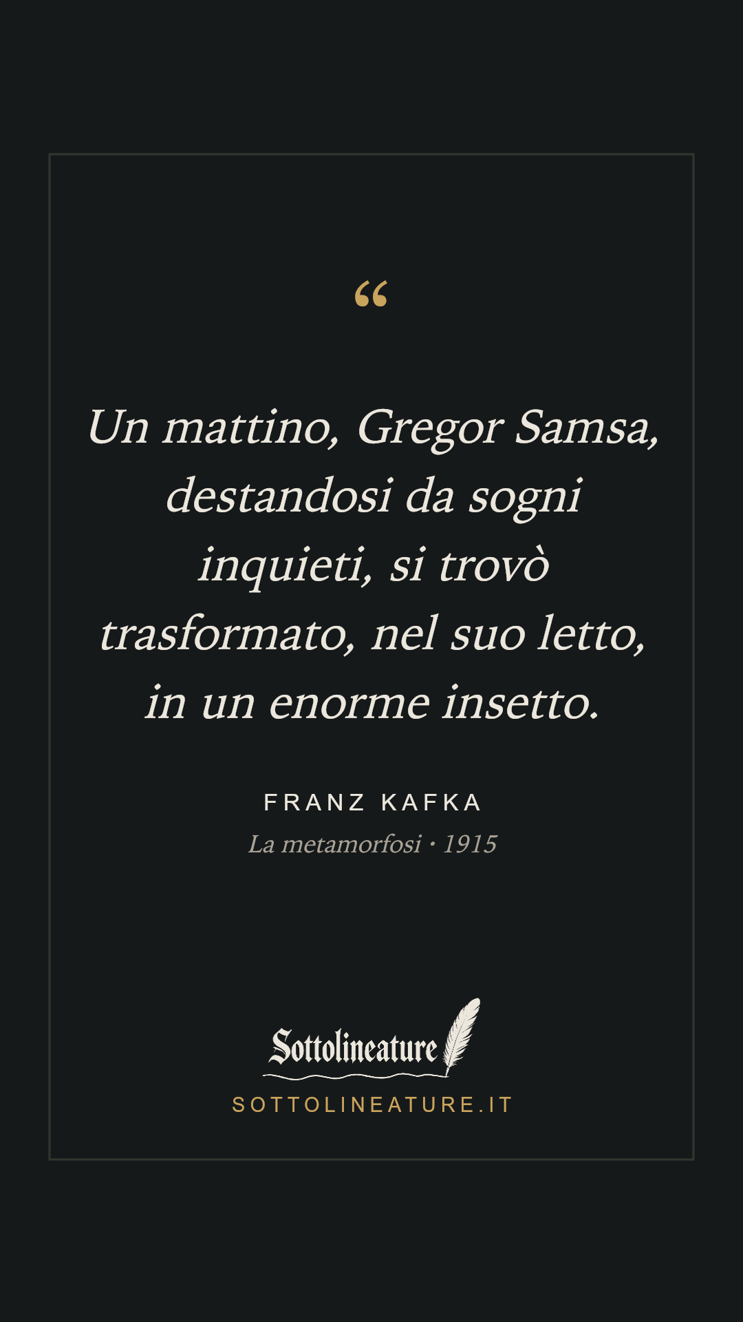 «Un mattino, Gregor Samsa, destandosi da sogni inquieti, si trovò trasformato, nel suo letto, in un enorme insetto.» — Franz Kafka, La metamorfosi (1915). Grafica Sottolineature, versione scura.