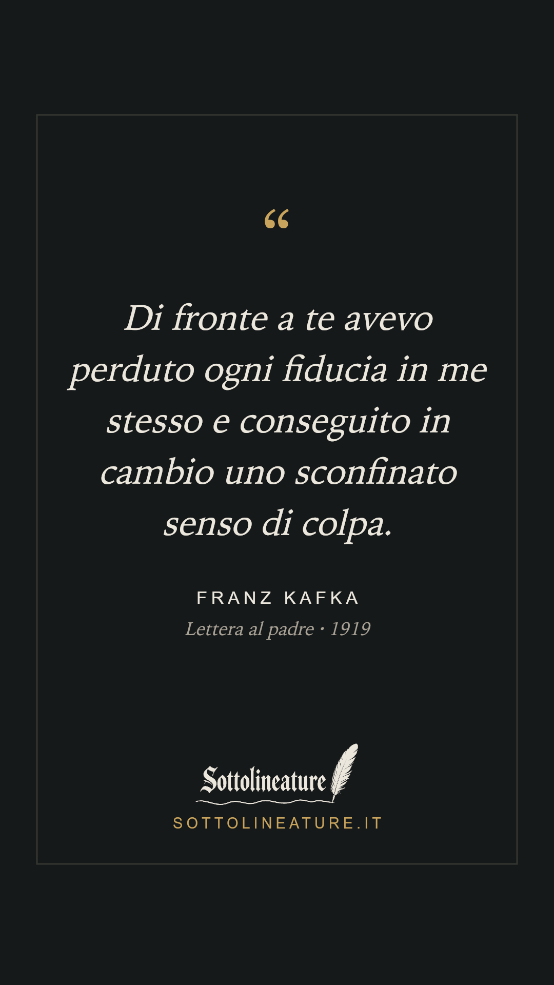 «Di fronte a te avevo perduto ogni fiducia in me stesso e conseguito in cambio uno sconfinato senso di colpa.» — Franz Kafka, Lettera al padre (1919). Grafica Sottolineature, versione scura.