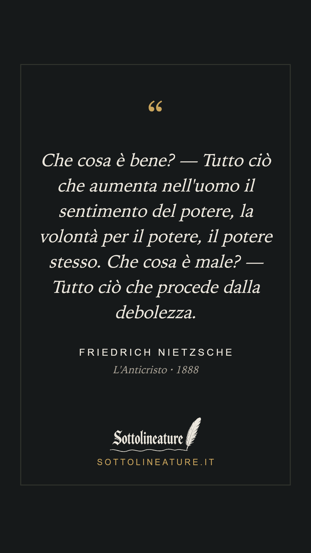 «Che cosa è bene? — Tutto ciò che aumenta nell'uomo il sentimento del potere, la volontà per il potere, il potere stesso. Che cosa è male? — Tutto ciò che procede dalla debolezza.» — Friedrich Nietzsche, L'Anticristo (1888). Grafica Sottolineature, versione scura.