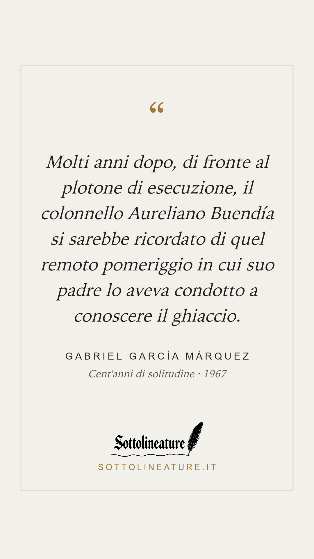 «Molti anni dopo, di fronte al plotone di esecuzione, il colonnello Aureliano Buendía si sarebbe ricordato di quel remoto pomeriggio in cui suo padre lo aveva condotto a conoscere il ghiaccio.» — Gabriel García Márquez, Cent'anni di solitudine (1967). Grafica Sottolineature, versione chiara.