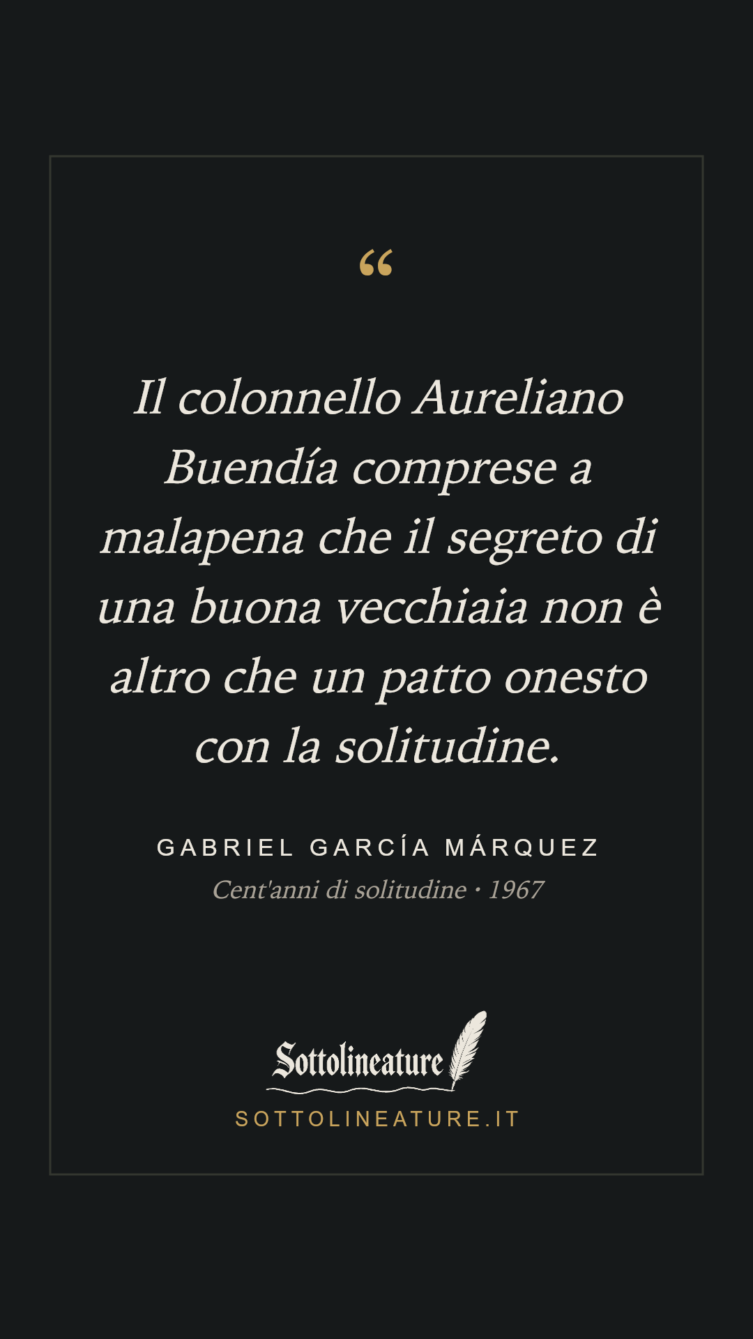 «Il colonnello Aureliano Buendía comprese a malapena che il segreto di una buona vecchiaia non è altro che un patto onesto con la solitudine.» — Gabriel García Márquez, Cent'anni di solitudine (1967). Grafica Sottolineature, versione scura.