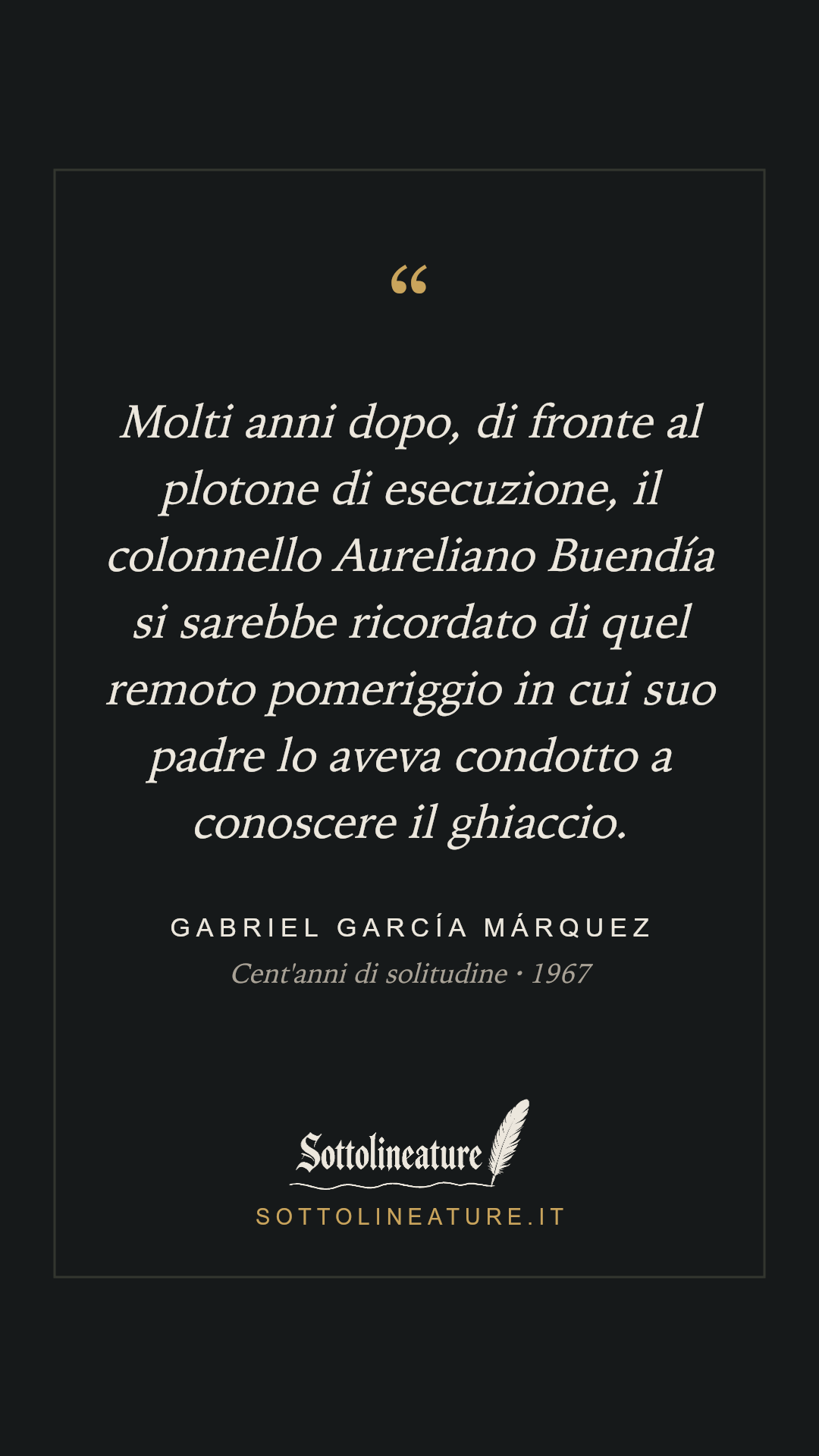 «Molti anni dopo, di fronte al plotone di esecuzione, il colonnello Aureliano Buendía si sarebbe ricordato di quel remoto pomeriggio in cui suo padre lo aveva condotto a conoscere il ghiaccio.» — Gabriel García Márquez, Cent'anni di solitudine (1967). Grafica Sottolineature, versione scura.