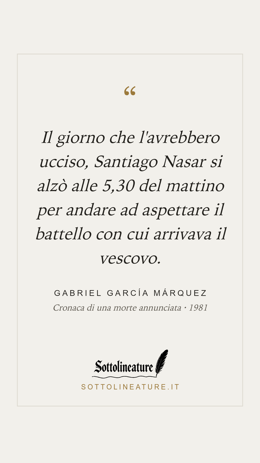 «Il giorno che l'avrebbero ucciso, Santiago Nasar si alzò alle 5,30 del mattino per andare ad aspettare il battello con cui arrivava il vescovo.» — Gabriel García Márquez, Cronaca di una morte annunciata (1981). Grafica Sottolineature, versione chiara.