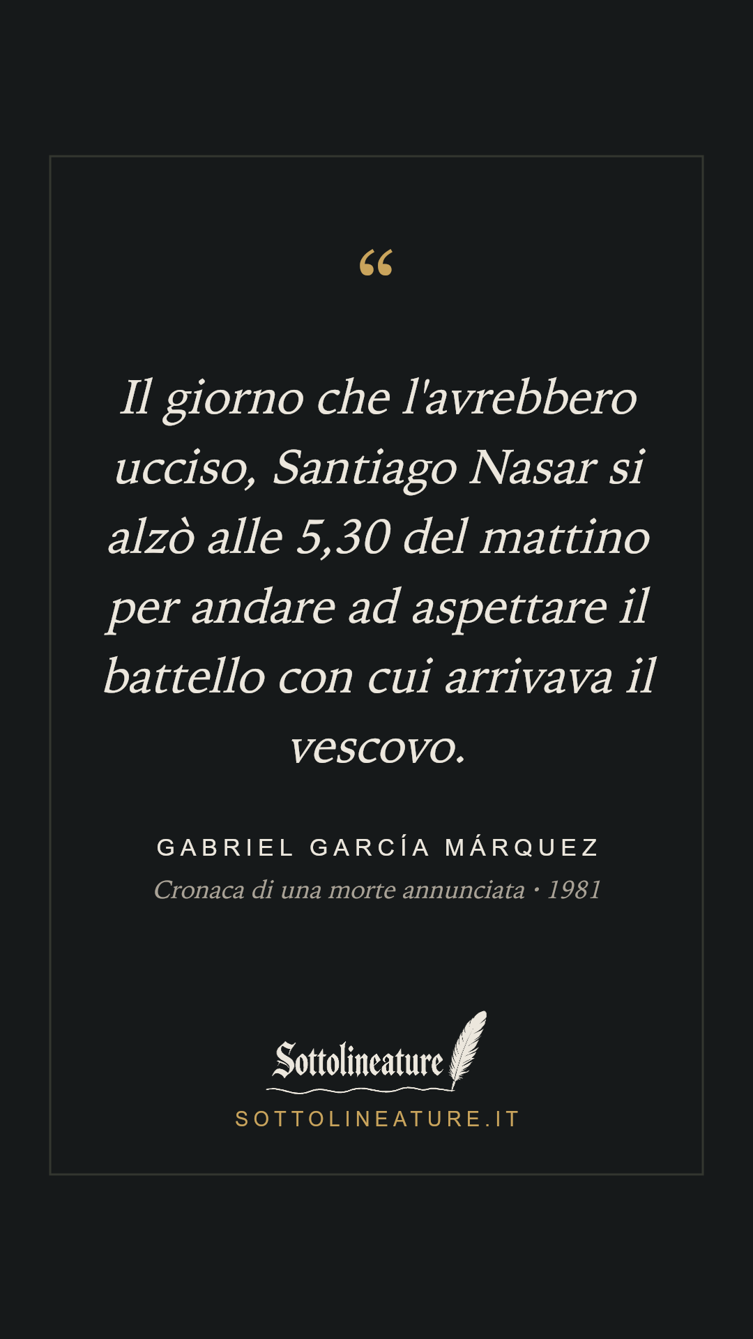 «Il giorno che l'avrebbero ucciso, Santiago Nasar si alzò alle 5,30 del mattino per andare ad aspettare il battello con cui arrivava il vescovo.» — Gabriel García Márquez, Cronaca di una morte annunciata (1981). Grafica Sottolineature, versione scura.