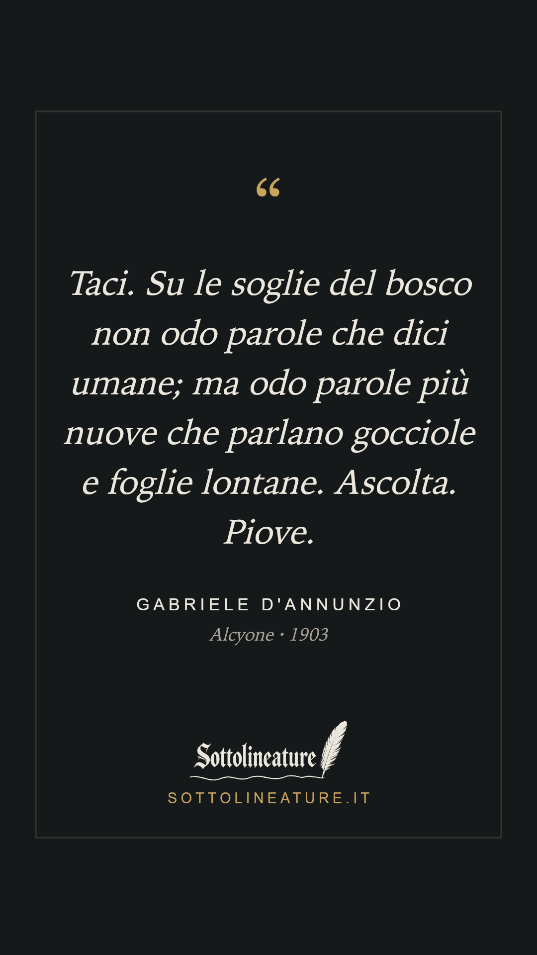 «Taci. Su le soglie del bosco non odo parole che dici umane; ma odo parole più nuove che parlano gocciole e foglie lontane. Ascolta. Piove.» — Gabriele D'Annunzio, Alcyone (1903). Grafica Sottolineature, versione scura.