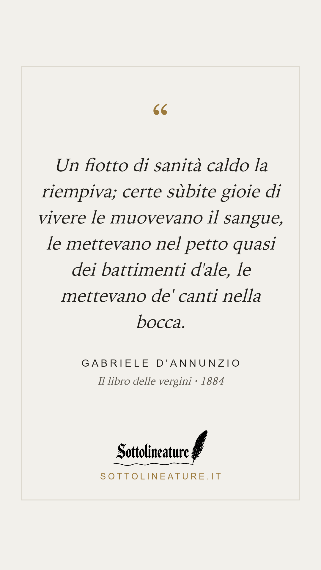 «Un fiotto di sanità caldo la riempiva; certe sùbite gioie di vivere le muovevano il sangue, le mettevano nel petto quasi dei battimenti d'ale, le mettevano de' canti nella bocca.» — Gabriele D'Annunzio, Il libro delle vergini (1884). Grafica Sottolineature, versione chiara.