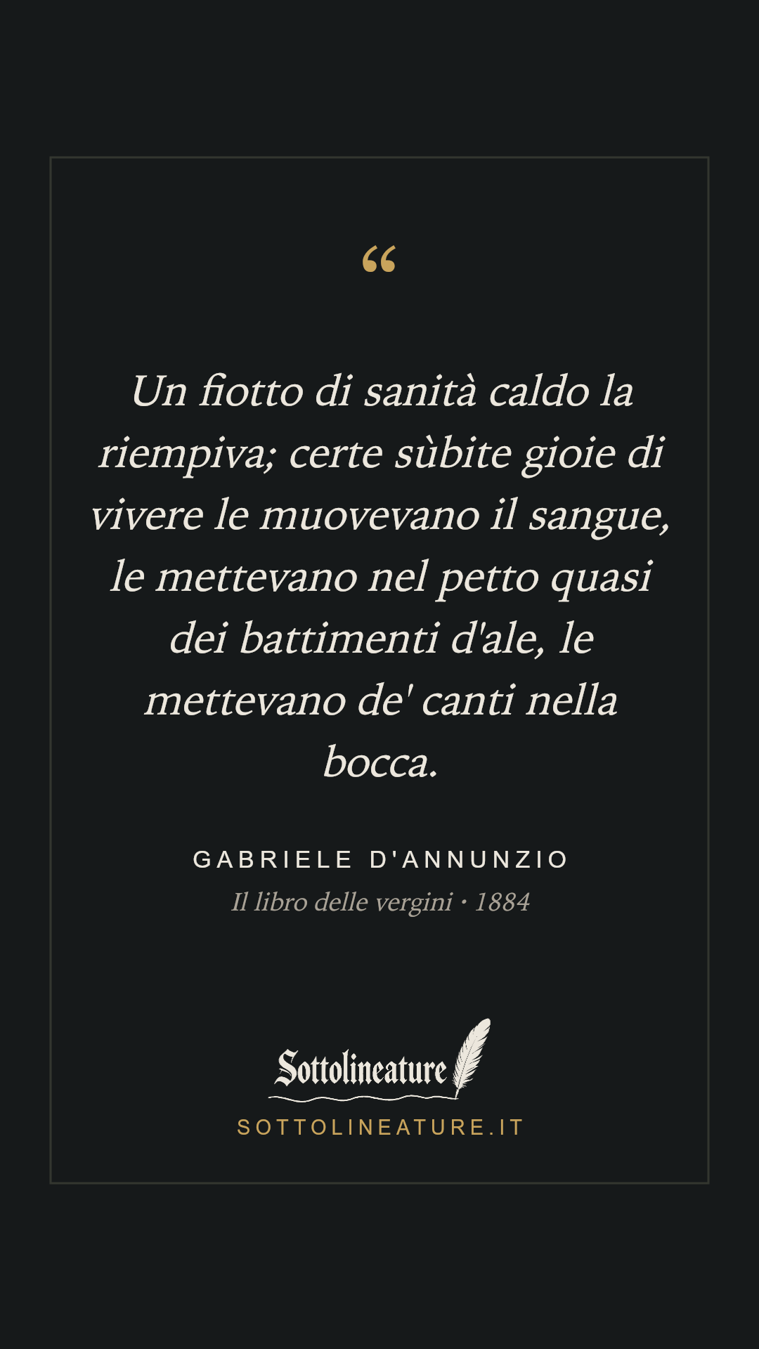 «Un fiotto di sanità caldo la riempiva; certe sùbite gioie di vivere le muovevano il sangue, le mettevano nel petto quasi dei battimenti d'ale, le mettevano de' canti nella bocca.» — Gabriele D'Annunzio, Il libro delle vergini (1884). Grafica Sottolineature, versione scura.