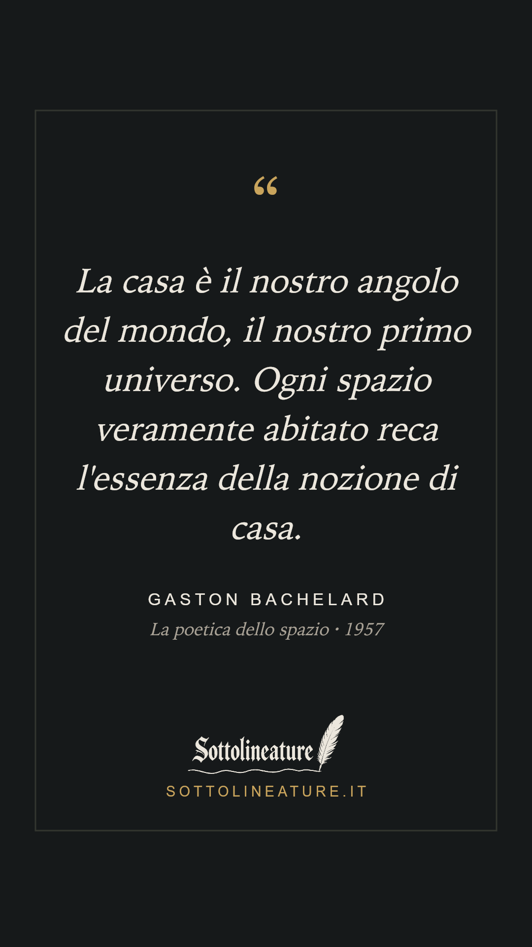 «La casa è il nostro angolo del mondo, il nostro primo universo. Ogni spazio veramente abitato reca l'essenza della nozione di casa.» — Gaston Bachelard, La poetica dello spazio (1957). Grafica Sottolineature, versione scura.