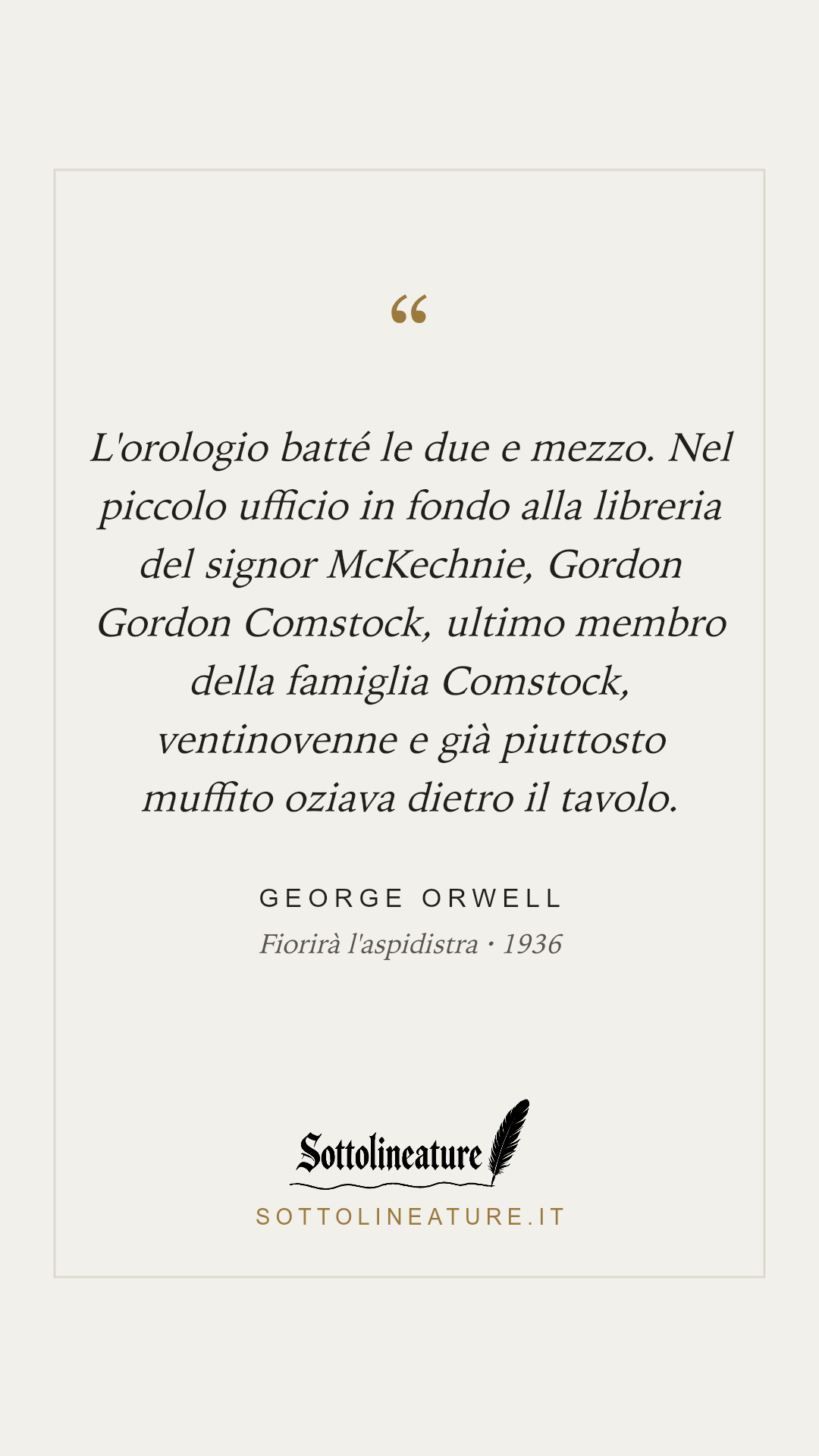 «L'orologio batté le due e mezzo. Nel piccolo ufficio in fondo alla libreria del signor McKechnie, Gordon Gordon Comstock, ultimo membro della famiglia Comstock, ventinovenne e già piuttosto muffito oziava dietro il tavolo.» — George Orwell, Fiorirà l'aspidistra (1936). Grafica Sottolineature, versione chiara.