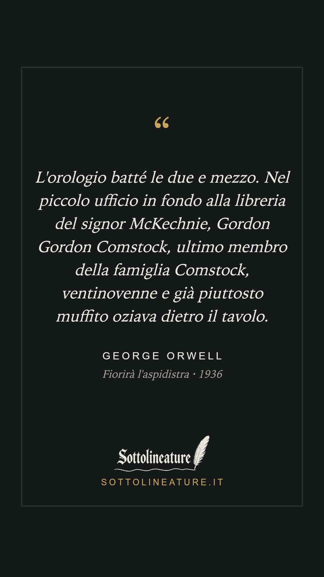 «L'orologio batté le due e mezzo. Nel piccolo ufficio in fondo alla libreria del signor McKechnie, Gordon Gordon Comstock, ultimo membro della famiglia Comstock, ventinovenne e già piuttosto muffito oziava dietro il tavolo.» — George Orwell, Fiorirà l'aspidistra (1936). Grafica Sottolineature, versione scura.