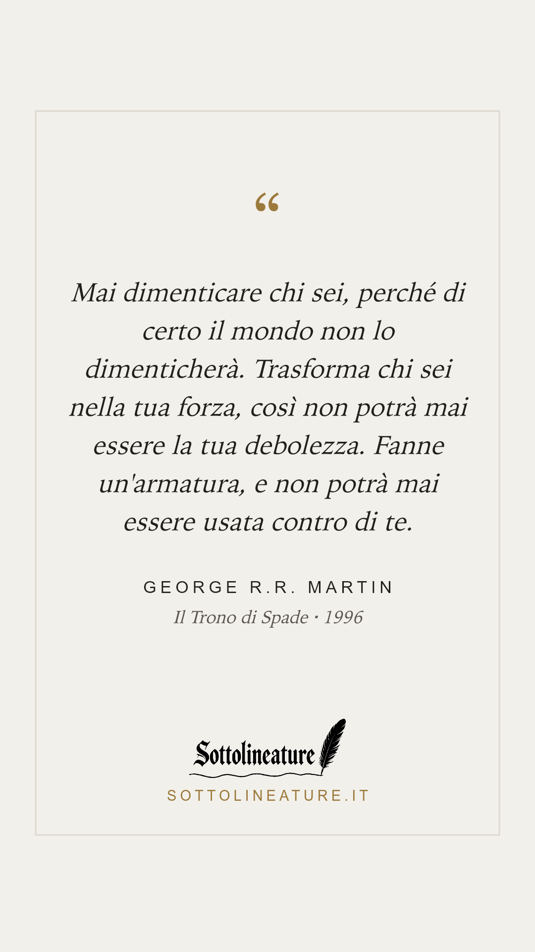 «Mai dimenticare chi sei, perché di certo il mondo non lo dimenticherà. Trasforma chi sei nella tua forza, così non potrà mai essere la tua debolezza. Fanne un'armatura, e non potrà mai essere usata contro di te.» — George R.R. Martin, Il Trono di Spade (1996). Grafica Sottolineature, versione chiara.