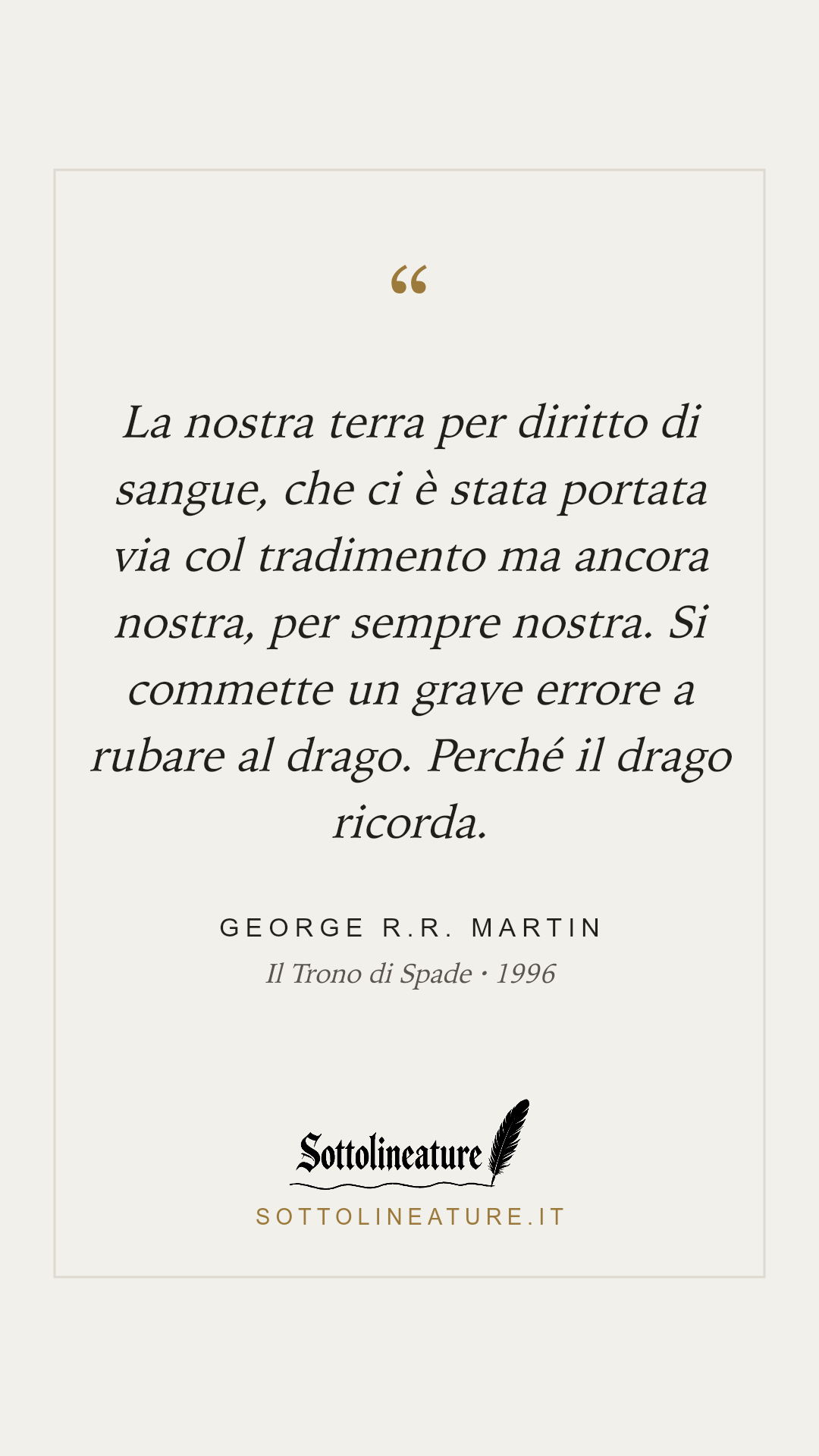 «La nostra terra per diritto di sangue, che ci è stata portata via col tradimento ma ancora nostra, per sempre nostra. Si commette un grave errore a rubare al drago. Perché il drago ricorda.» — George R.R. Martin, Il Trono di Spade (1996). Grafica Sottolineature, versione chiara.