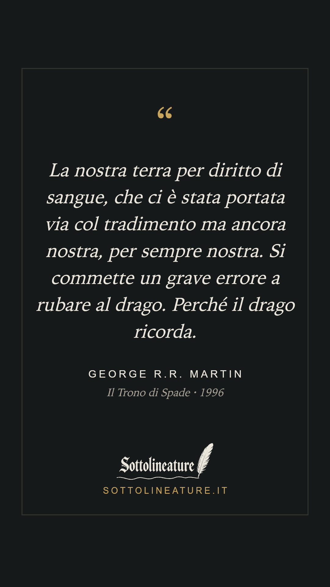 «La nostra terra per diritto di sangue, che ci è stata portata via col tradimento ma ancora nostra, per sempre nostra. Si commette un grave errore a rubare al drago. Perché il drago ricorda.» — George R.R. Martin, Il Trono di Spade (1996). Grafica Sottolineature, versione scura.
