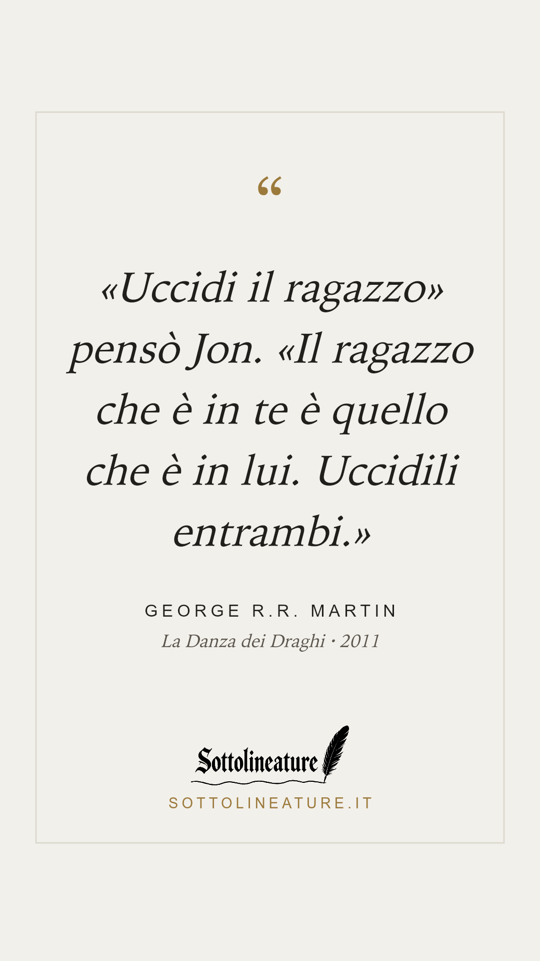 ««Uccidi il ragazzo» pensò Jon. «Il ragazzo che è in te è quello che è in lui. Uccidili entrambi.»» — George R.R. Martin, La Danza dei Draghi (2011). Grafica Sottolineature, versione chiara.