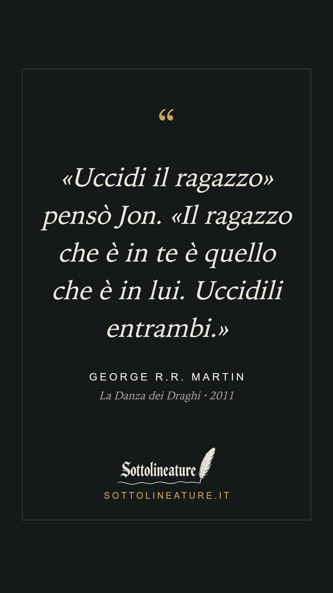 ««Uccidi il ragazzo» pensò Jon. «Il ragazzo che è in te è quello che è in lui. Uccidili entrambi.»» — George R.R. Martin, La Danza dei Draghi (2011). Grafica Sottolineature, versione scura.