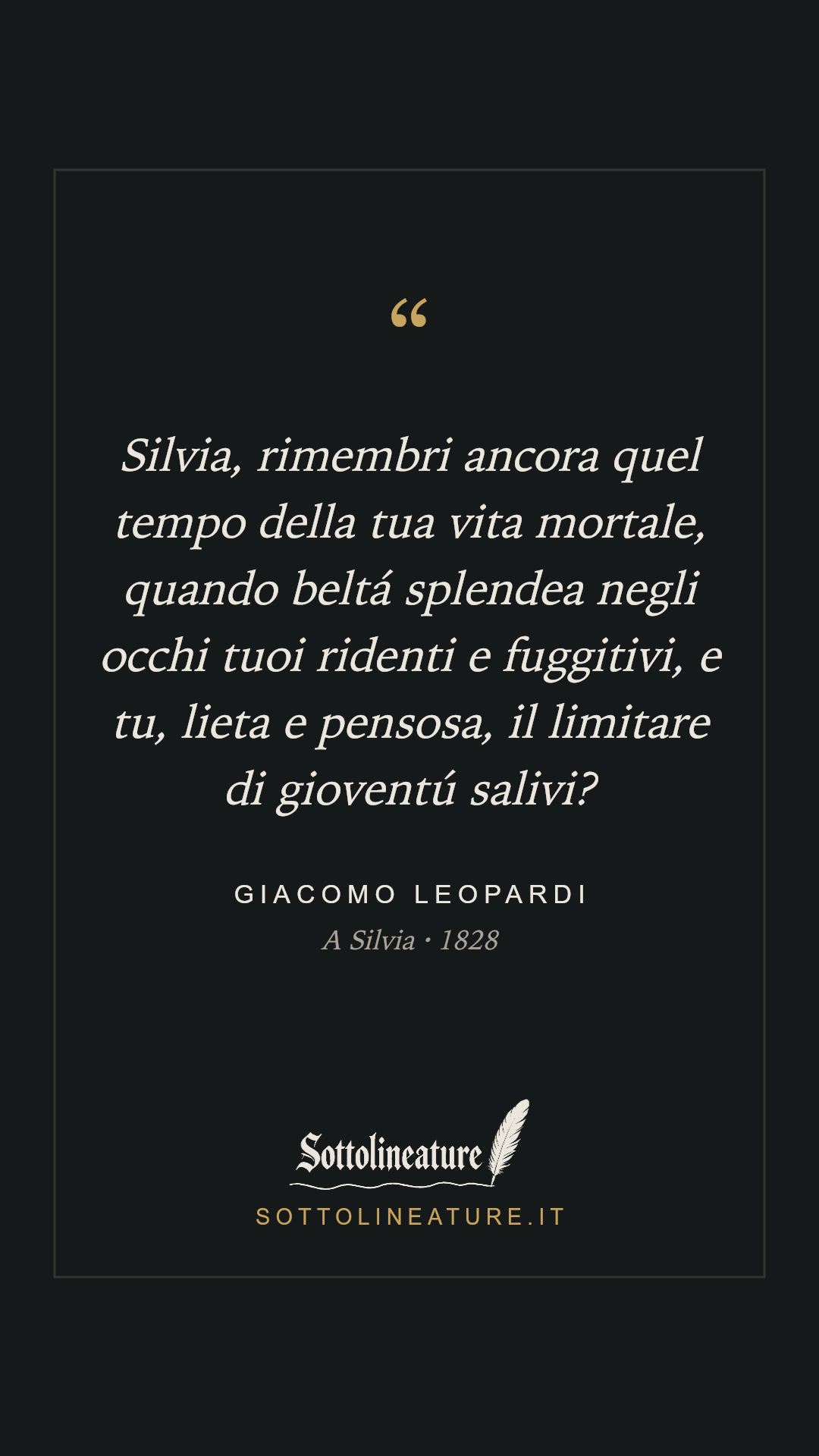«Silvia, rimembri ancora quel tempo della tua vita mortale, quando beltá splendea negli occhi tuoi ridenti e fuggitivi, e tu, lieta e pensosa, il limitare di gioventú salivi?» — Giacomo Leopardi, A Silvia (1828). Grafica Sottolineature, versione scura.