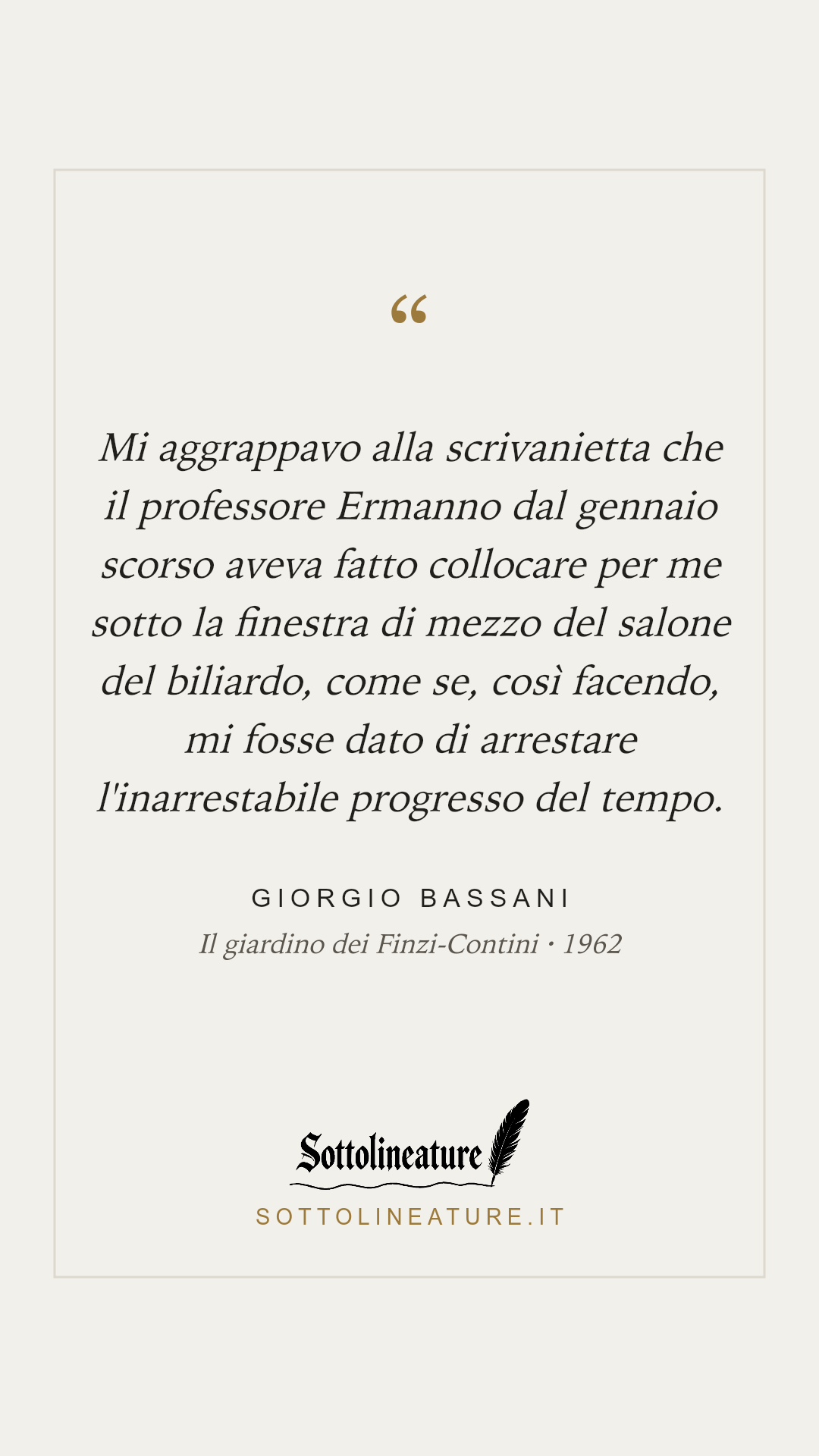 «Mi aggrappavo alla scrivanietta che il professore Ermanno dal gennaio scorso aveva fatto collocare per me sotto la finestra di mezzo del salone del biliardo, come se, così facendo, mi fosse dato di arrestare l'inarrestabile progresso del tempo.» — Giorgio Bassani, Il giardino dei Finzi-Contini (1962). Grafica Sottolineature, versione chiara.