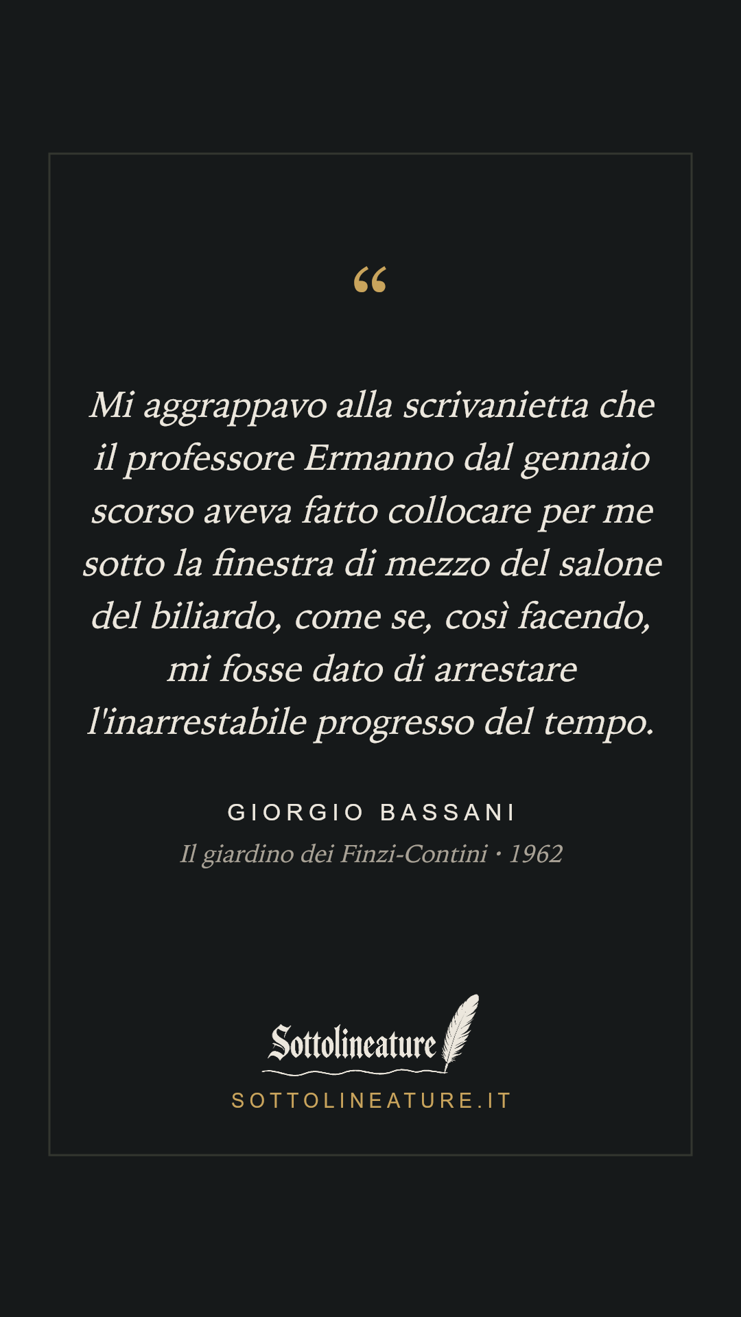 «Mi aggrappavo alla scrivanietta che il professore Ermanno dal gennaio scorso aveva fatto collocare per me sotto la finestra di mezzo del salone del biliardo, come se, così facendo, mi fosse dato di arrestare l'inarrestabile progresso del tempo.» — Giorgio Bassani, Il giardino dei Finzi-Contini (1962). Grafica Sottolineature, versione scura.