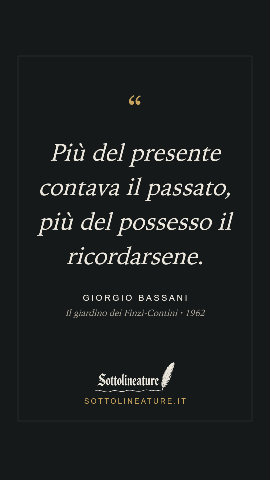 «Più del presente contava il passato, più del possesso il ricordarsene.» — Giorgio Bassani, Il giardino dei Finzi-Contini (1962). Grafica Sottolineature, versione scura.
