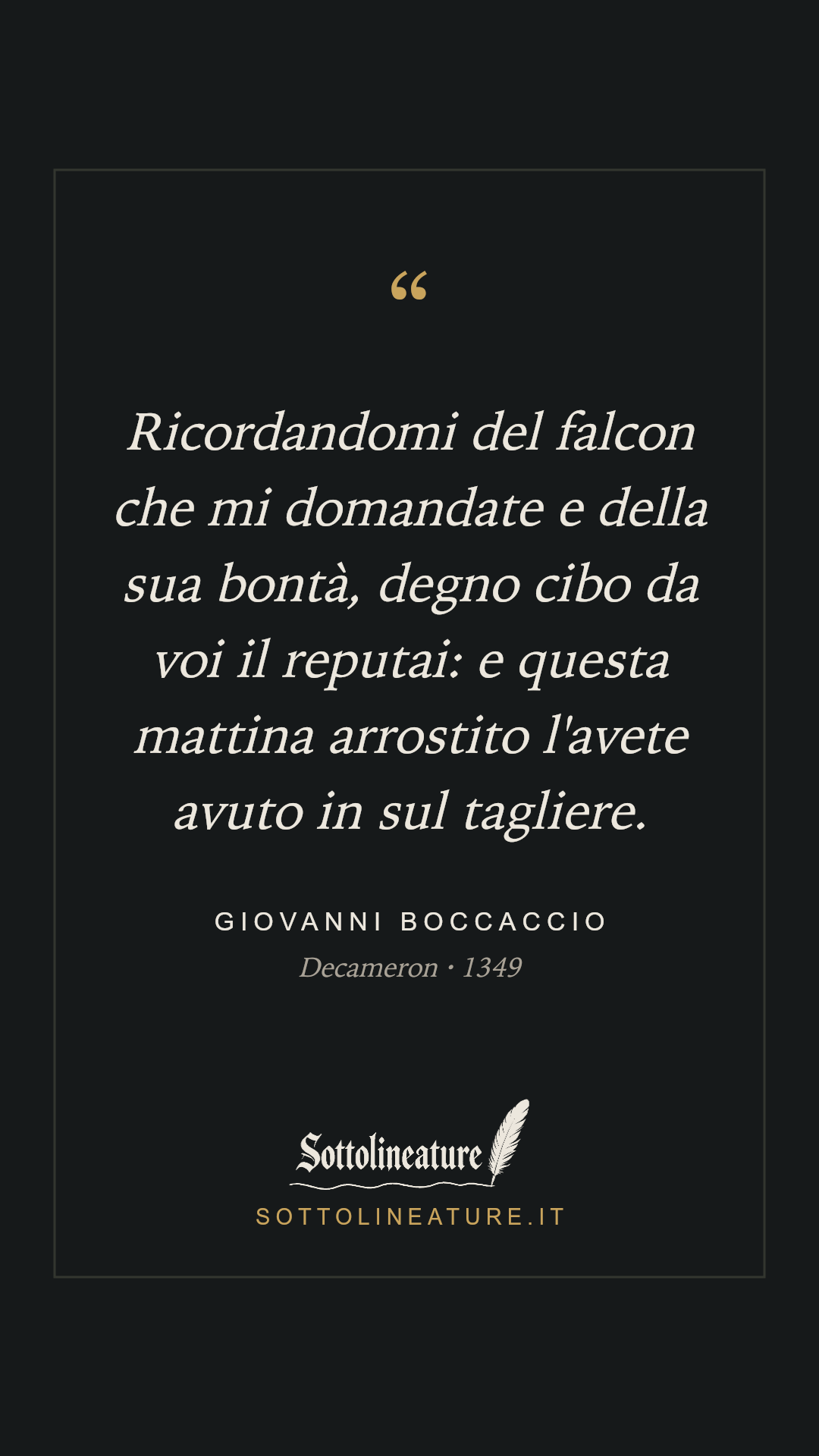 «Ricordandomi del falcon che mi domandate e della sua bontà, degno cibo da voi il reputai: e questa mattina arrostito l'avete avuto in sul tagliere.» — Giovanni Boccaccio, Decameron (1349). Grafica Sottolineature, versione scura.