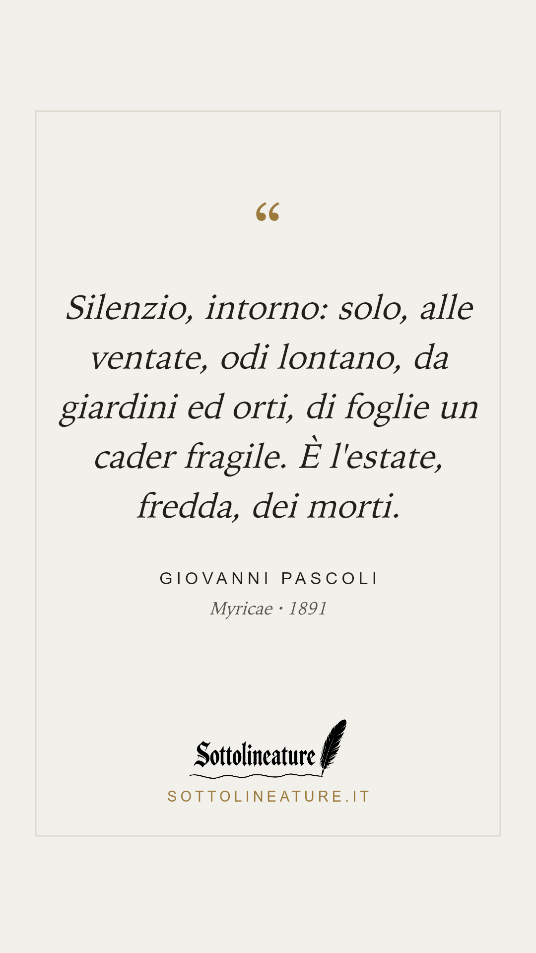 «Silenzio, intorno: solo, alle ventate, odi lontano, da giardini ed orti, di foglie un cader fragile. È l'estate, fredda, dei morti.» — Giovanni Pascoli, Myricae (1891). Grafica Sottolineature, versione chiara.