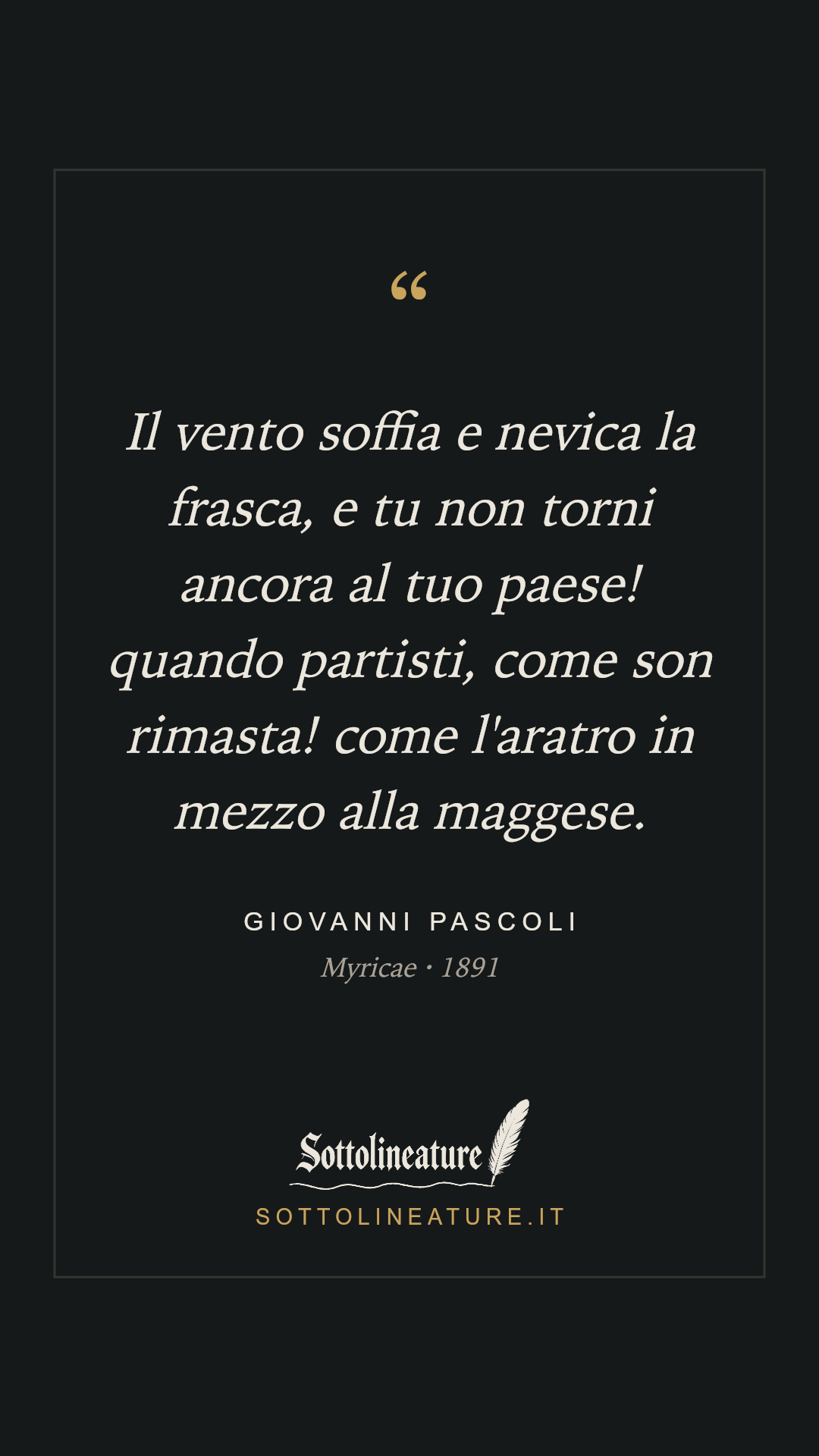 «Il vento soffia e nevica la frasca, e tu non torni ancora al tuo paese! quando partisti, come son rimasta! come l'aratro in mezzo alla maggese.» — Giovanni Pascoli, Myricae (1891). Grafica Sottolineature, versione scura.