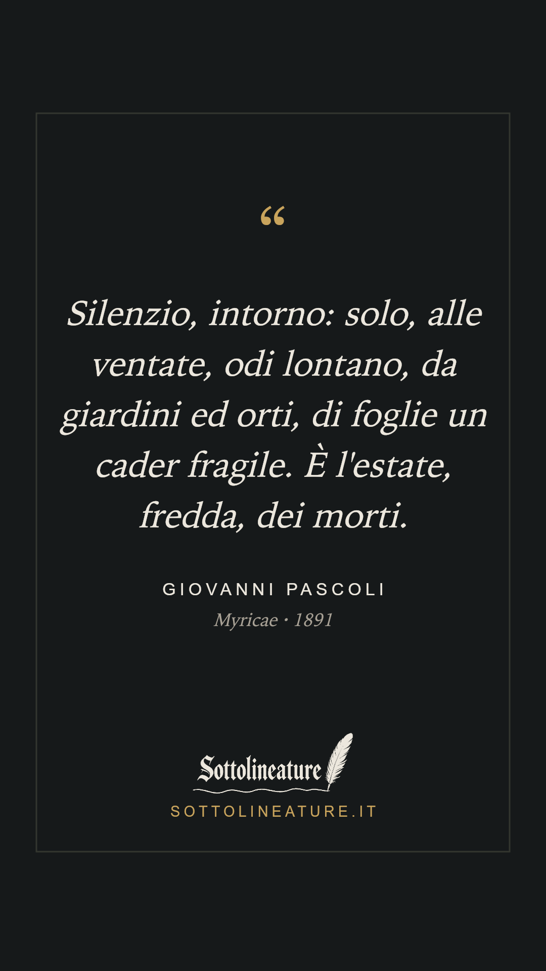 «Silenzio, intorno: solo, alle ventate, odi lontano, da giardini ed orti, di foglie un cader fragile. È l'estate, fredda, dei morti.» — Giovanni Pascoli, Myricae (1891). Grafica Sottolineature, versione scura.