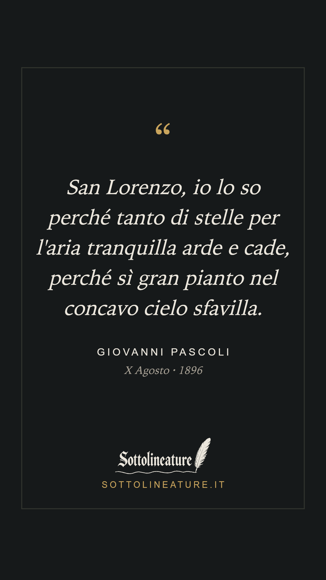 «San Lorenzo, io lo so perché tanto di stelle per l'aria tranquilla arde e cade, perché sì gran pianto nel concavo cielo sfavilla.» — Giovanni Pascoli, X Agosto (1896). Grafica Sottolineature, versione scura.