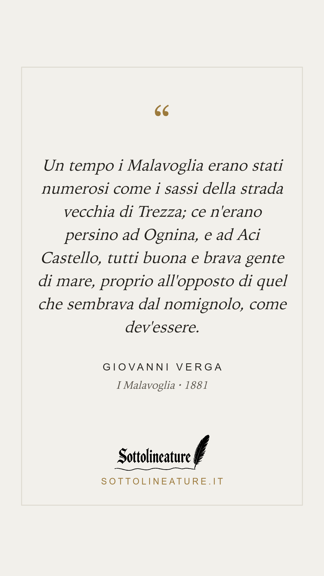 «Un tempo i Malavoglia erano stati numerosi come i sassi della strada vecchia di Trezza; ce n'erano persino ad Ognina, e ad Aci Castello, tutti buona e brava gente di mare, proprio all'opposto di quel che sembrava dal nomignolo, come dev'essere.» — Giovanni Verga, I Malavoglia (1881). Grafica Sottolineature, versione chiara.