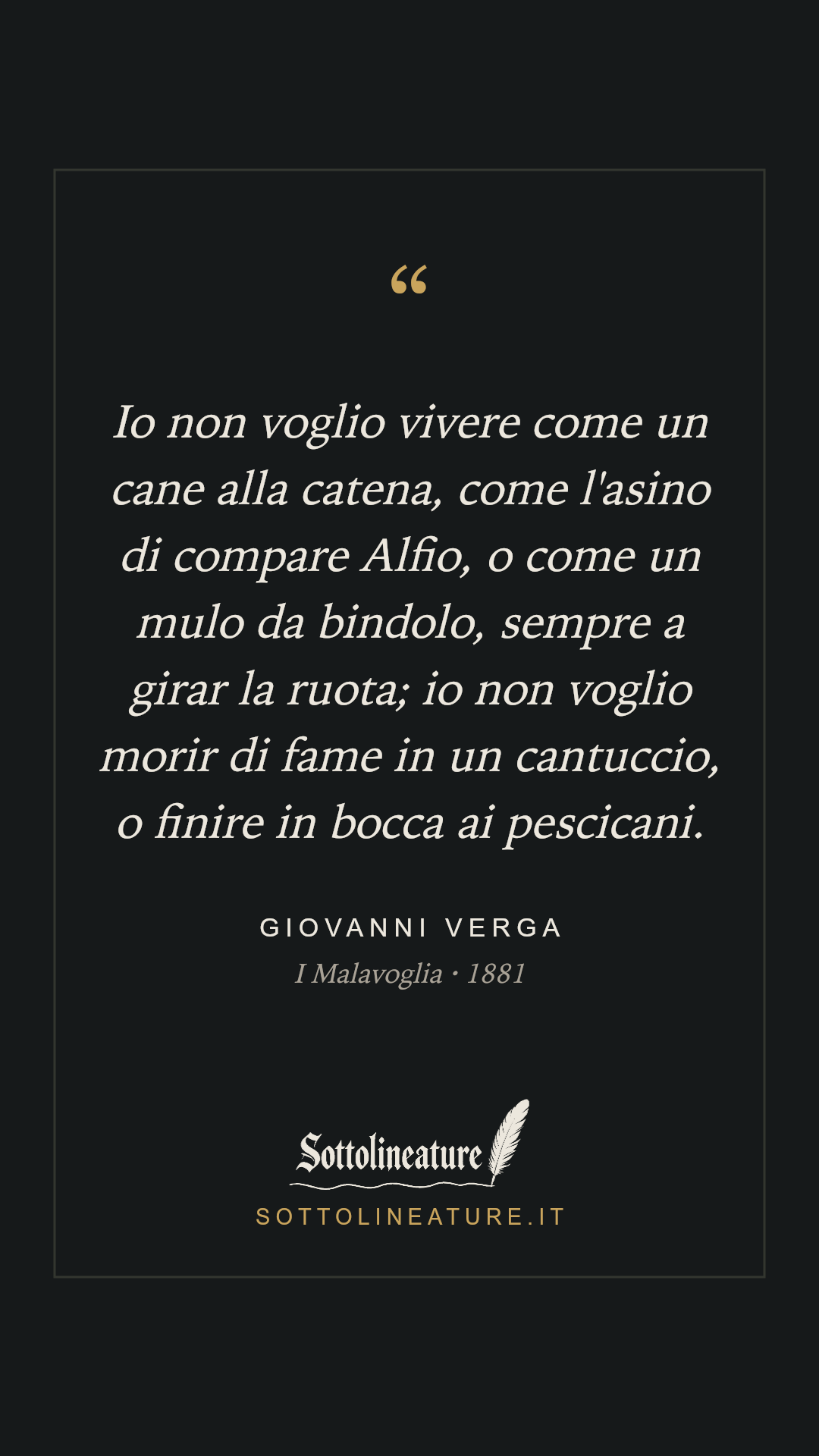 «Io non voglio vivere come un cane alla catena, come l'asino di compare Alfio, o come un mulo da bindolo, sempre a girar la ruota; io non voglio morir di fame in un cantuccio, o finire in bocca ai pescicani.» — Giovanni Verga, I Malavoglia (1881). Grafica Sottolineature, versione scura.