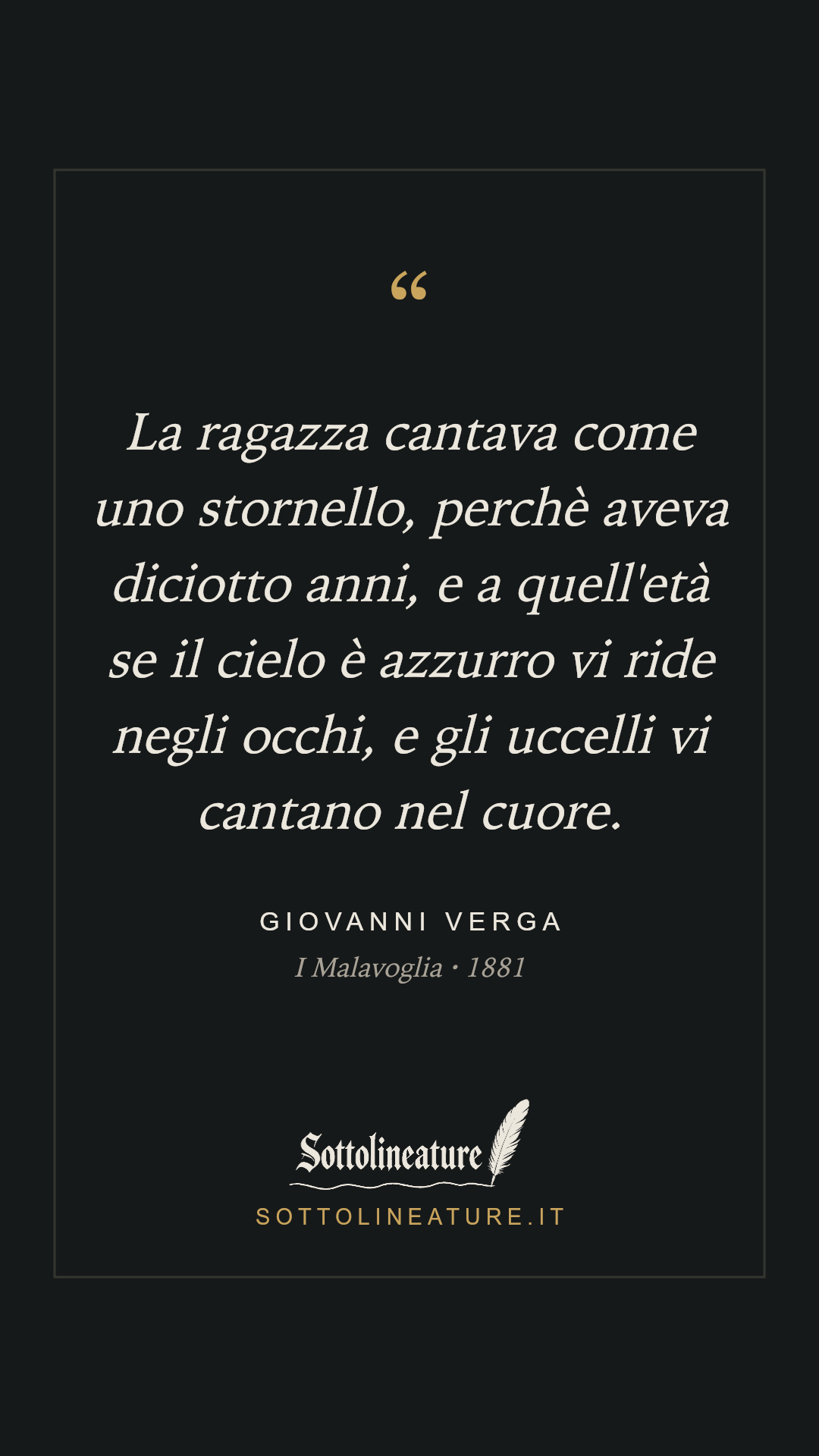 «La ragazza cantava come uno stornello, perchè aveva diciotto anni, e a quell'età se il cielo è azzurro vi ride negli occhi, e gli uccelli vi cantano nel cuore.» — Giovanni Verga, I Malavoglia (1881). Grafica Sottolineature, versione scura.