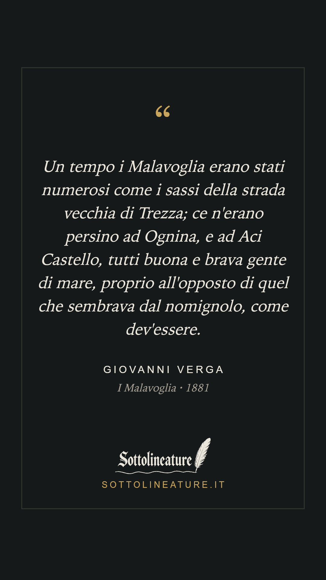 «Un tempo i Malavoglia erano stati numerosi come i sassi della strada vecchia di Trezza; ce n'erano persino ad Ognina, e ad Aci Castello, tutti buona e brava gente di mare, proprio all'opposto di quel che sembrava dal nomignolo, come dev'essere.» — Giovanni Verga, I Malavoglia (1881). Grafica Sottolineature, versione scura.