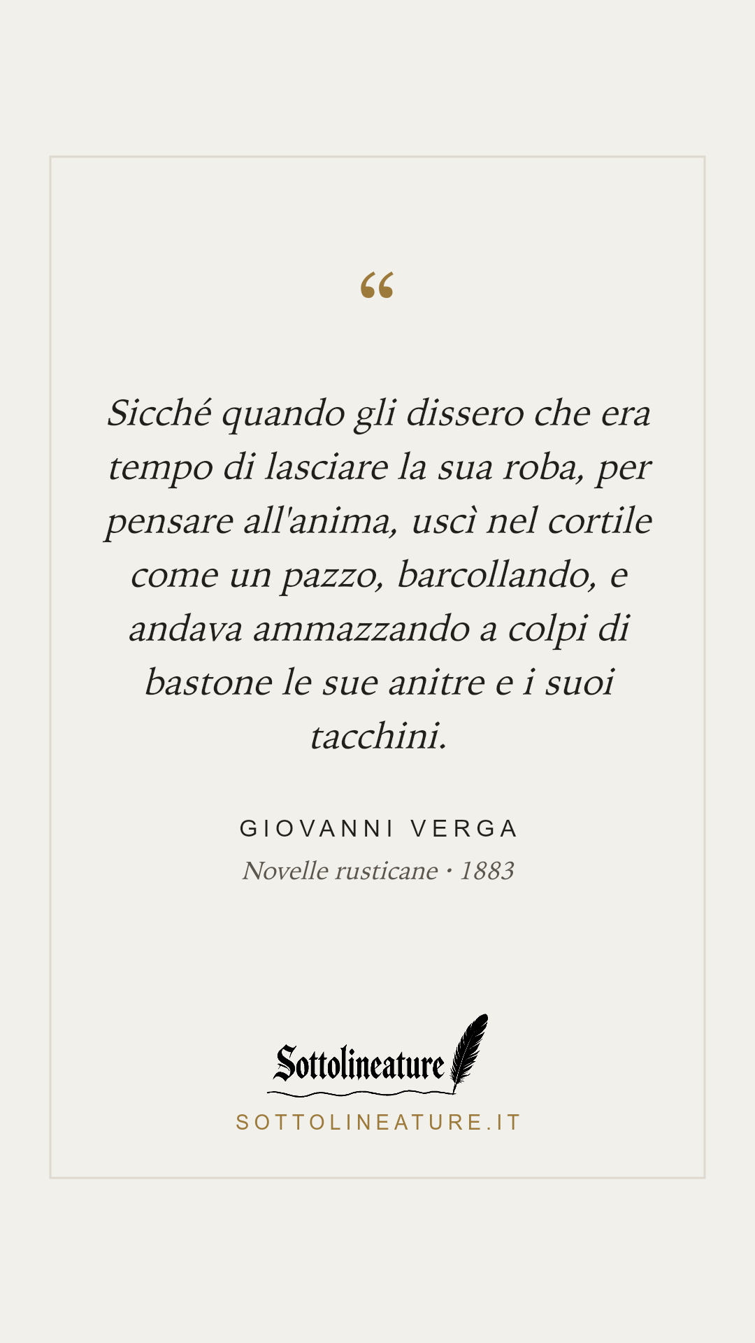 «Sicché quando gli dissero che era tempo di lasciare la sua roba, per pensare all'anima, uscì nel cortile come un pazzo, barcollando, e andava ammazzando a colpi di bastone le sue anitre e i suoi tacchini.» — Giovanni Verga, Novelle rusticane (1883). Grafica Sottolineature, versione chiara.