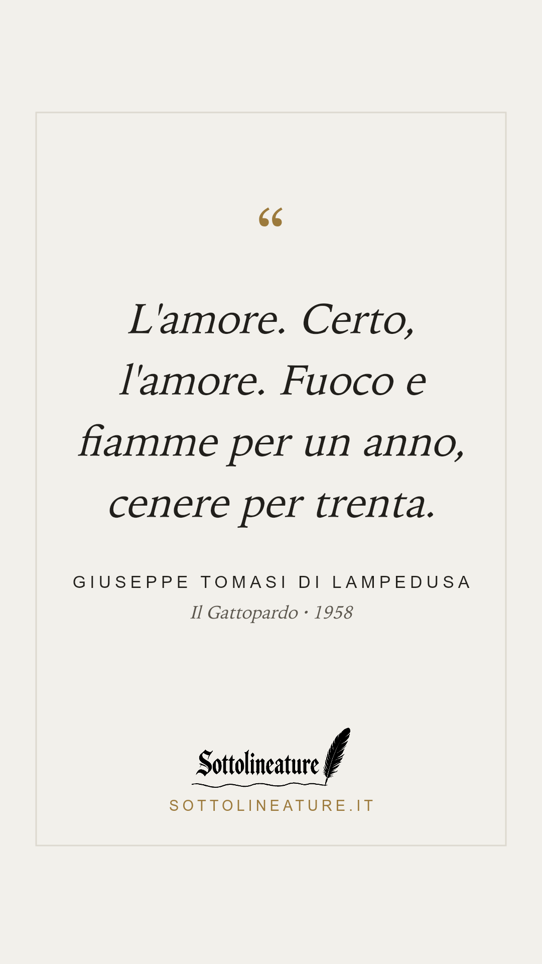 «L'amore. Certo, l'amore. Fuoco e fiamme per un anno, cenere per trenta.» — Giuseppe Tomasi di Lampedusa, Il Gattopardo (1958). Grafica Sottolineature, versione chiara.