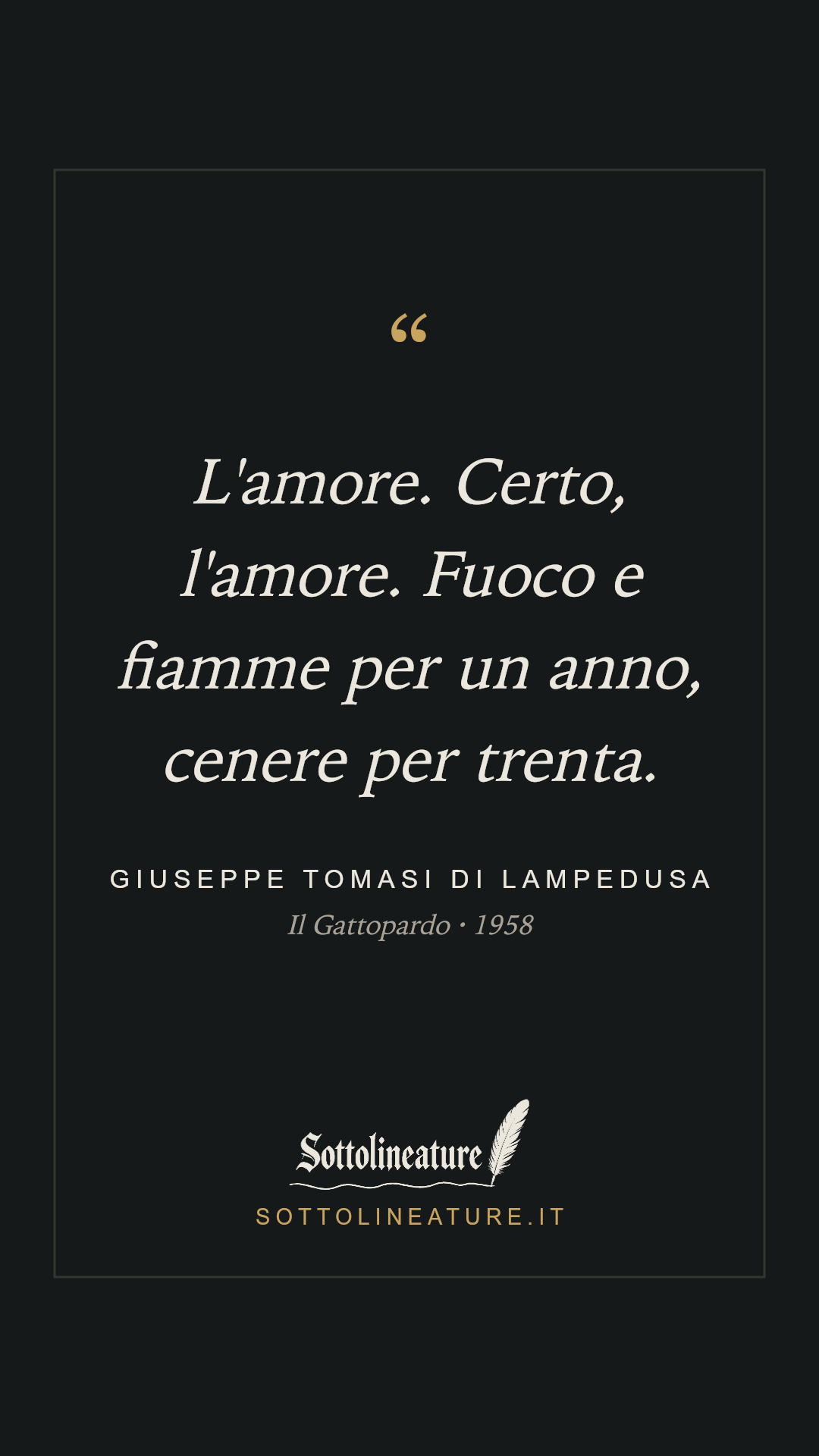 «L'amore. Certo, l'amore. Fuoco e fiamme per un anno, cenere per trenta.» — Giuseppe Tomasi di Lampedusa, Il Gattopardo (1958). Grafica Sottolineature, versione scura.