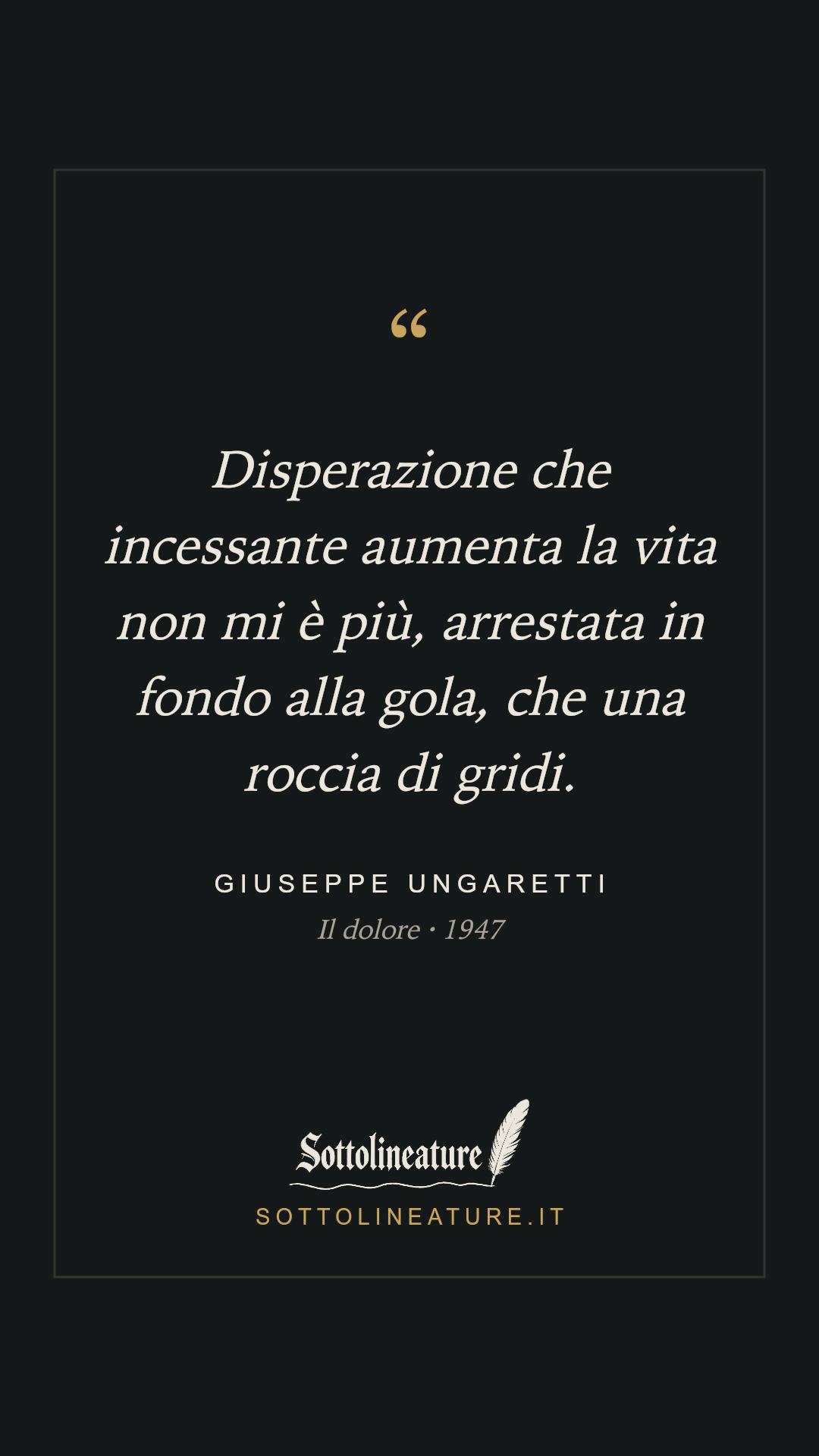 «Disperazione che incessante aumenta la vita non mi è più, arrestata in fondo alla gola, che una roccia di gridi.» — Giuseppe Ungaretti, Il dolore (1947). Grafica Sottolineature, versione scura.